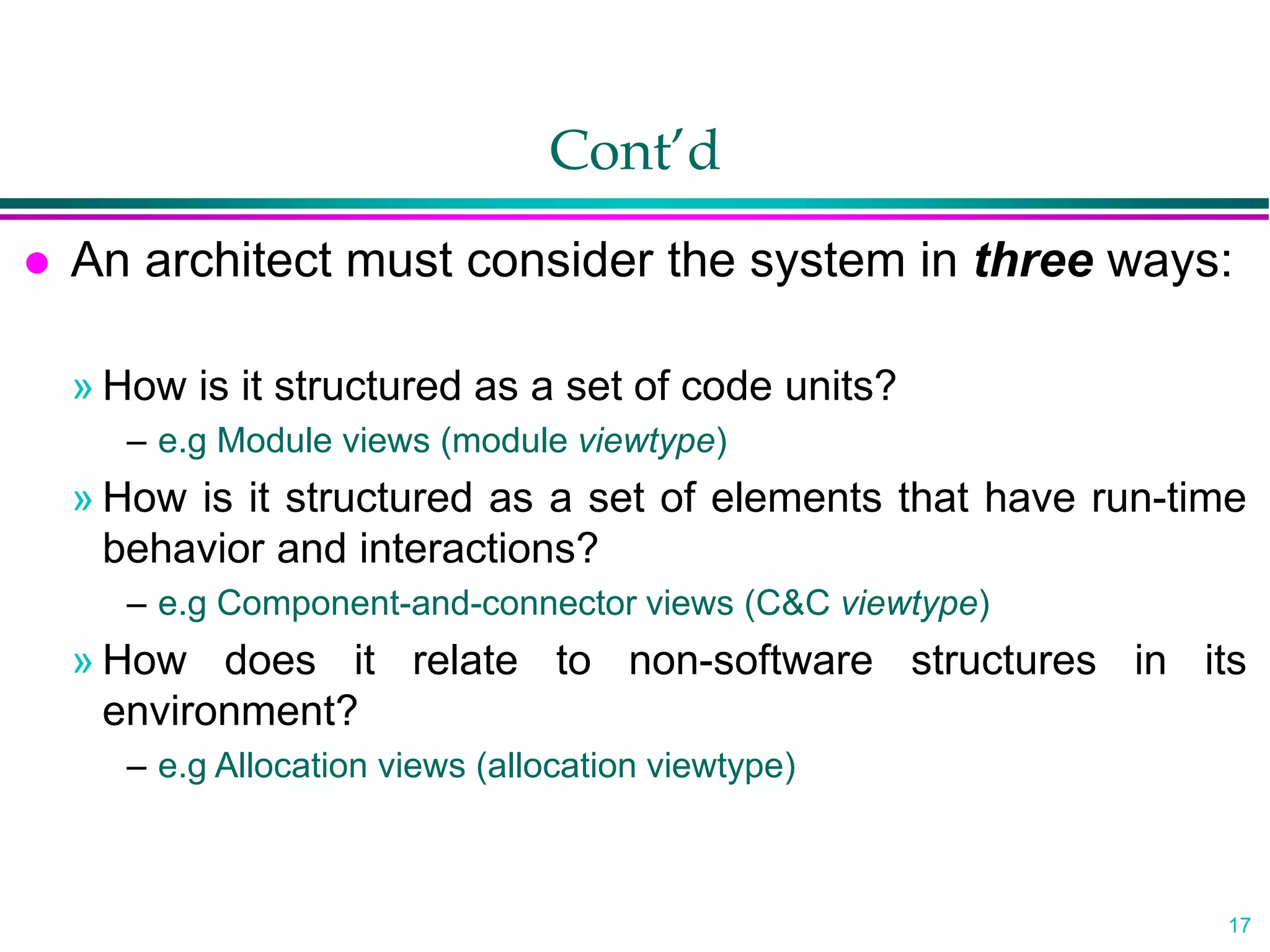17
Cont’d
 An architect must consider the system in three ways:
» How is it structured as a set of code units?
– e.g Module views (module viewtype)
» How is it structured as a set of elements that have run-time
behavior and interactions?
– e.g Component-and-connector views (C&C viewtype)
» How does it relate to non-software structures in its
environment?
– e.g Allocation views (allocation viewtype)
 