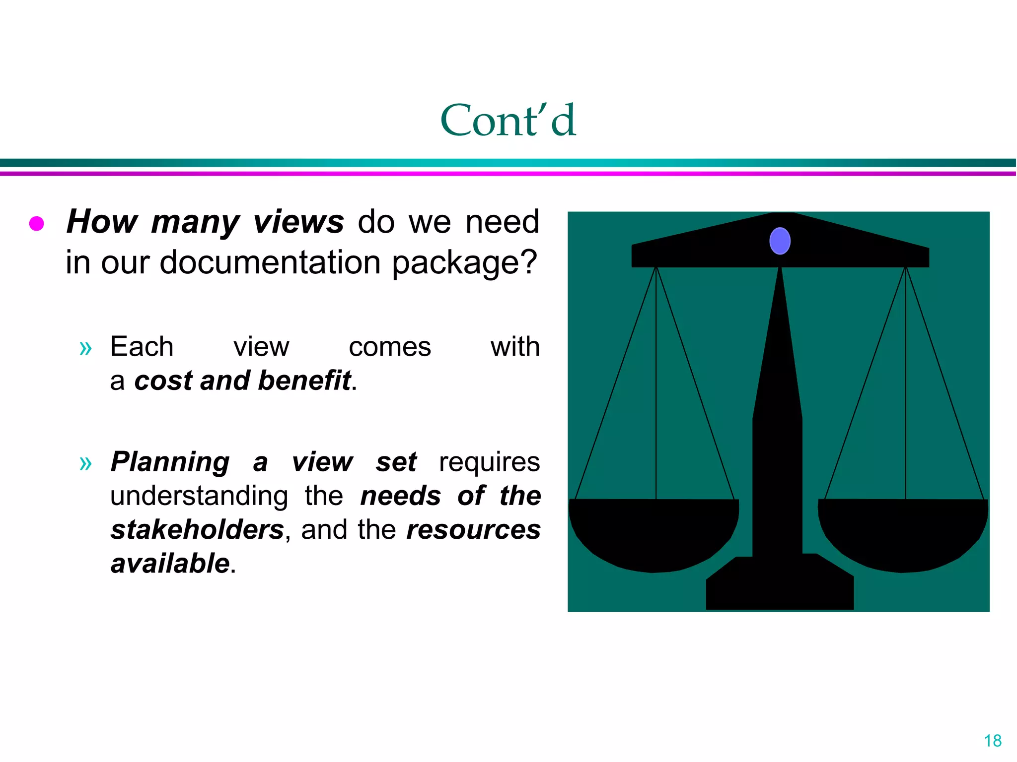 18
Cont’d
 How many views do we need
in our documentation package?
» Each view comes with
a cost and benefit.
» Planning a view set requires
understanding the needs of the
stakeholders, and the resources
available.
 