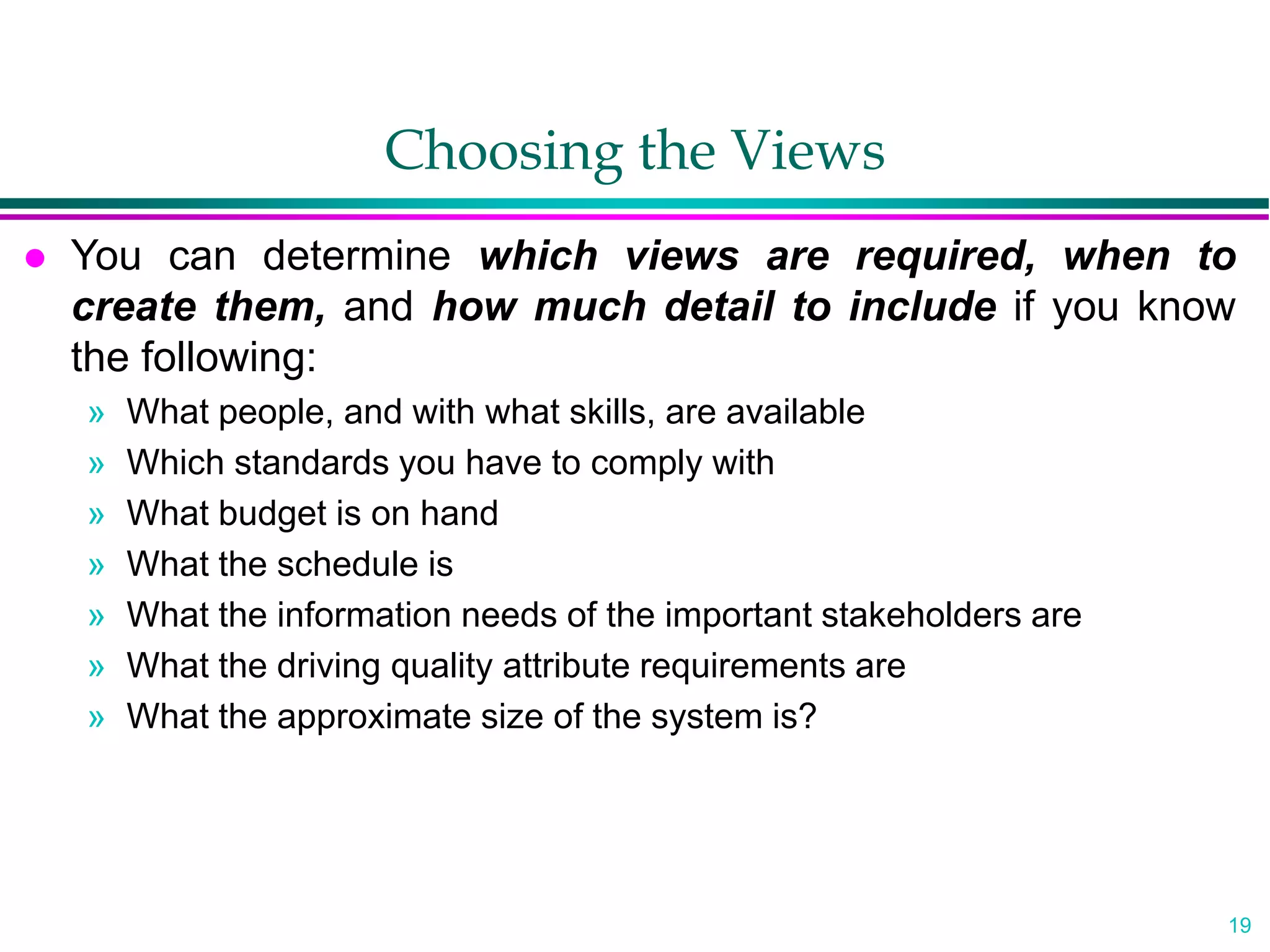 19
Choosing the Views
 You can determine which views are required, when to
create them, and how much detail to include if you know
the following:
» What people, and with what skills, are available
» Which standards you have to comply with
» What budget is on hand
» What the schedule is
» What the information needs of the important stakeholders are
» What the driving quality attribute requirements are
» What the approximate size of the system is?
 