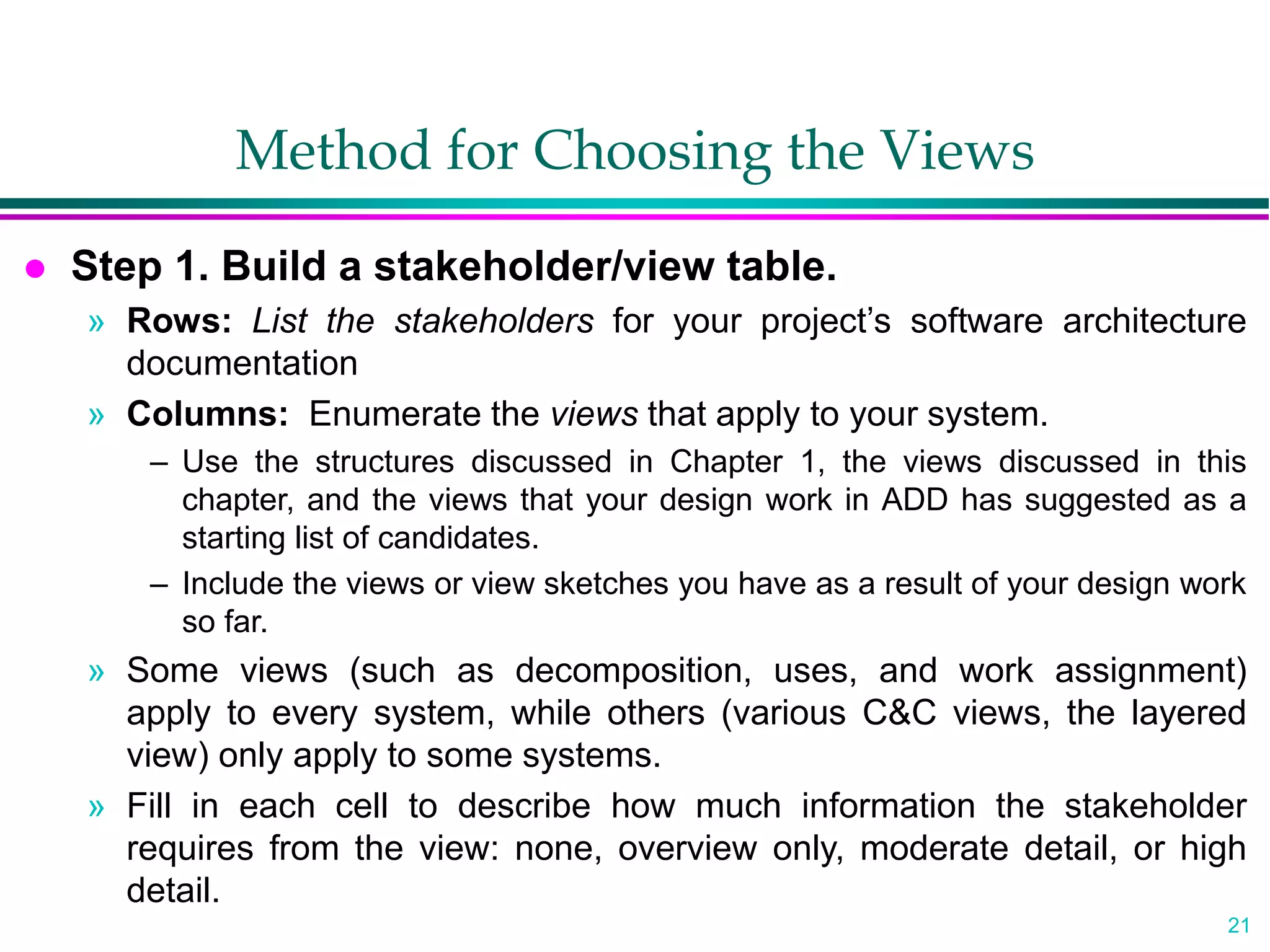 21
Method for Choosing the Views
 Step 1. Build a stakeholder/view table.
» Rows: List the stakeholders for your project’s software architecture
documentation
» Columns: Enumerate the views that apply to your system.
– Use the structures discussed in Chapter 1, the views discussed in this
chapter, and the views that your design work in ADD has suggested as a
starting list of candidates.
– Include the views or view sketches you have as a result of your design work
so far.
» Some views (such as decomposition, uses, and work assignment)
apply to every system, while others (various C&C views, the layered
view) only apply to some systems.
» Fill in each cell to describe how much information the stakeholder
requires from the view: none, overview only, moderate detail, or high
detail.
 