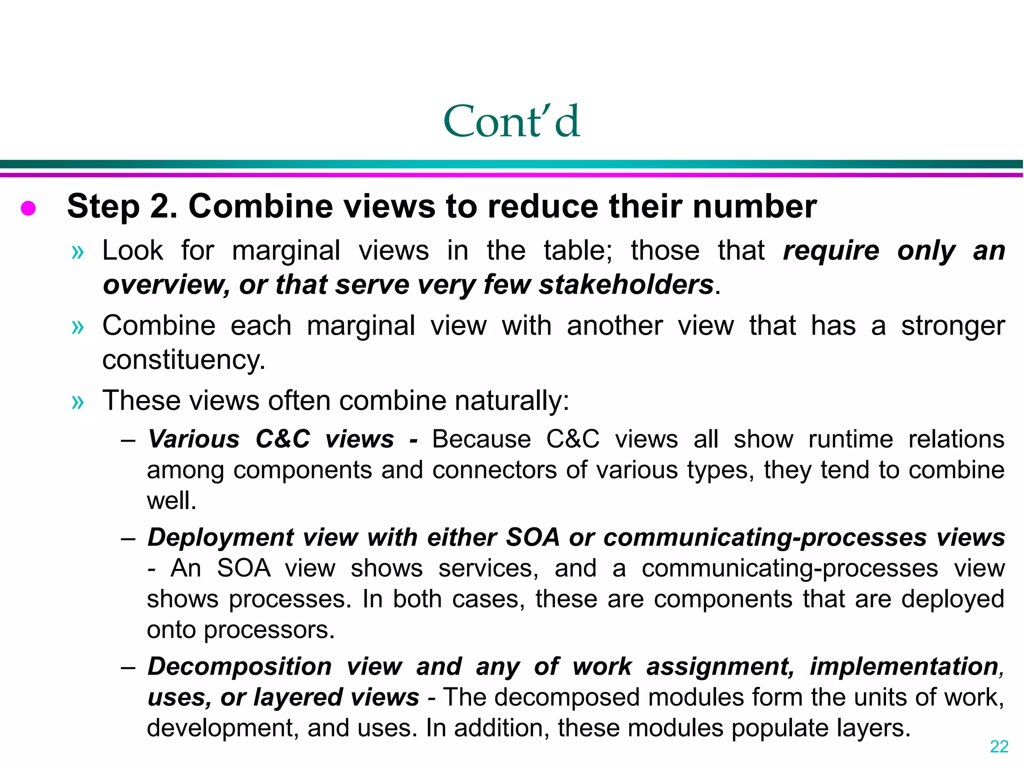 22
Cont’d
 Step 2. Combine views to reduce their number
» Look for marginal views in the table; those that require only an
overview, or that serve very few stakeholders.
» Combine each marginal view with another view that has a stronger
constituency.
» These views often combine naturally:
– Various C&C views - Because C&C views all show runtime relations
among components and connectors of various types, they tend to combine
well.
– Deployment view with either SOA or communicating-processes views
- An SOA view shows services, and a communicating-processes view
shows processes. In both cases, these are components that are deployed
onto processors.
– Decomposition view and any of work assignment, implementation,
uses, or layered views - The decomposed modules form the units of work,
development, and uses. In addition, these modules populate layers.
 