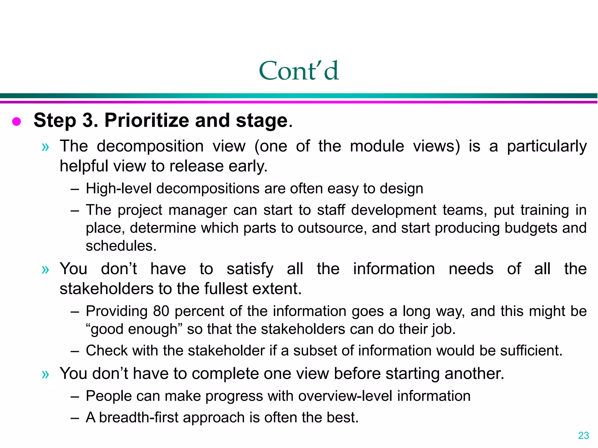 23
Cont’d
 Step 3. Prioritize and stage.
» The decomposition view (one of the module views) is a particularly
helpful view to release early.
– High-level decompositions are often easy to design
– The project manager can start to staff development teams, put training in
place, determine which parts to outsource, and start producing budgets and
schedules.
» You don’t have to satisfy all the information needs of all the
stakeholders to the fullest extent.
– Providing 80 percent of the information goes a long way, and this might be
“good enough” so that the stakeholders can do their job.
– Check with the stakeholder if a subset of information would be sufficient.
» You don’t have to complete one view before starting another.
– People can make progress with overview-level information
– A breadth-first approach is often the best.
 