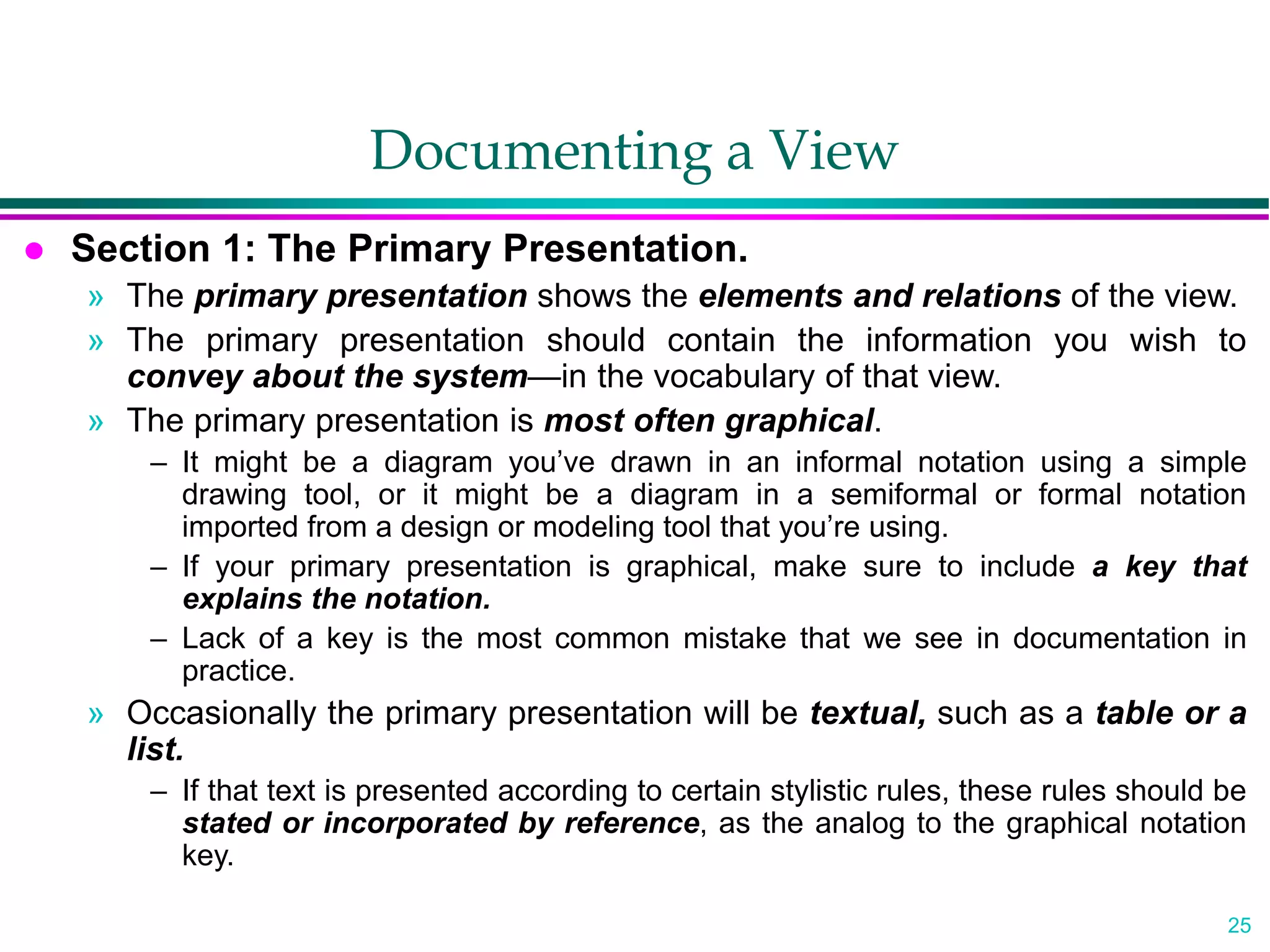 25
Documenting a View
 Section 1: The Primary Presentation.
» The primary presentation shows the elements and relations of the view.
» The primary presentation should contain the information you wish to
convey about the system—in the vocabulary of that view.
» The primary presentation is most often graphical.
– It might be a diagram you’ve drawn in an informal notation using a simple
drawing tool, or it might be a diagram in a semiformal or formal notation
imported from a design or modeling tool that you’re using.
– If your primary presentation is graphical, make sure to include a key that
explains the notation.
– Lack of a key is the most common mistake that we see in documentation in
practice.
» Occasionally the primary presentation will be textual, such as a table or a
list.
– If that text is presented according to certain stylistic rules, these rules should be
stated or incorporated by reference, as the analog to the graphical notation
key.
 