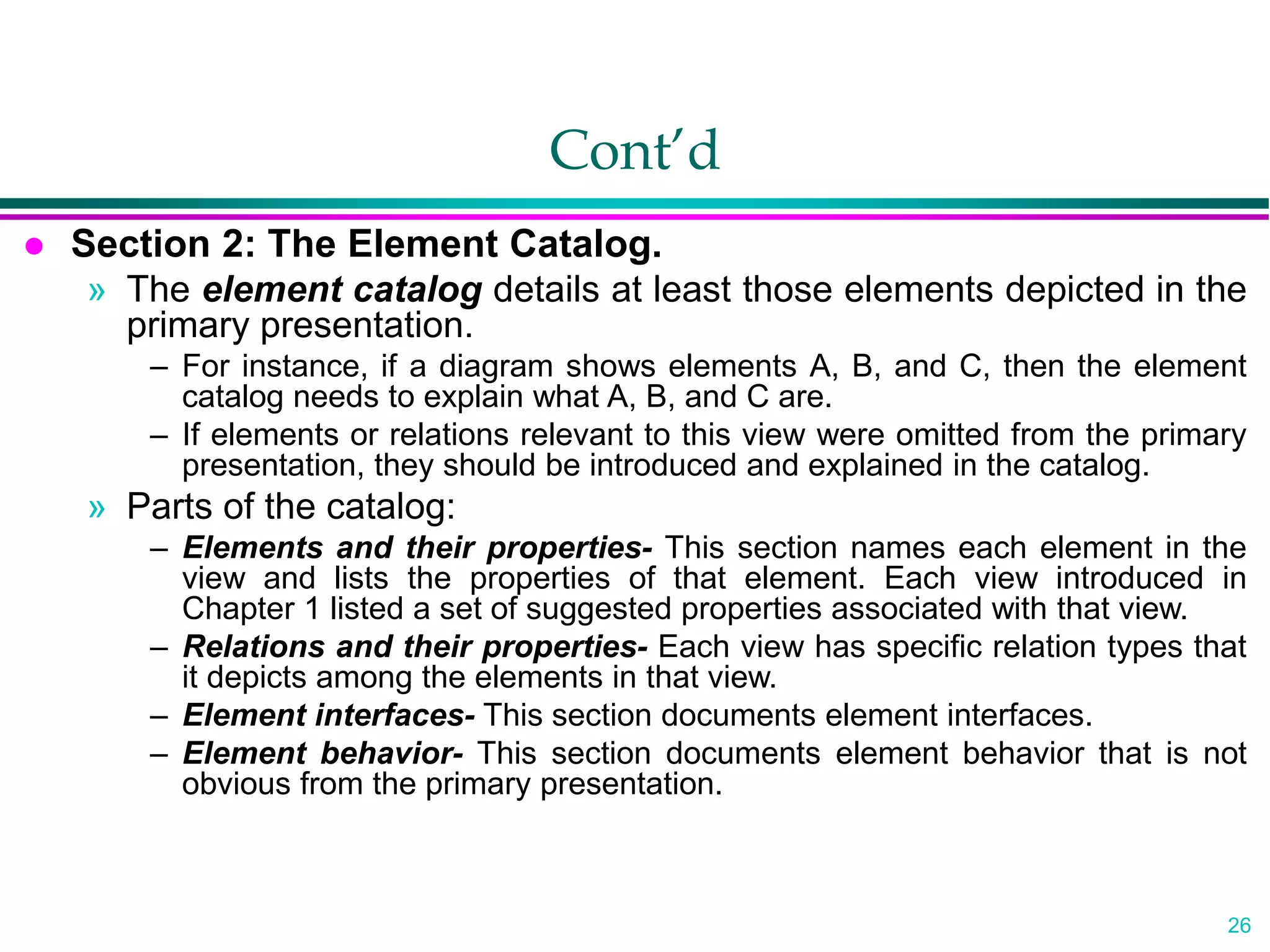 26
Cont’d
 Section 2: The Element Catalog.
» The element catalog details at least those elements depicted in the
primary presentation.
– For instance, if a diagram shows elements A, B, and C, then the element
catalog needs to explain what A, B, and C are.
– If elements or relations relevant to this view were omitted from the primary
presentation, they should be introduced and explained in the catalog.
» Parts of the catalog:
– Elements and their properties- This section names each element in the
view and lists the properties of that element. Each view introduced in
Chapter 1 listed a set of suggested properties associated with that view.
– Relations and their properties- Each view has specific relation types that
it depicts among the elements in that view.
– Element interfaces- This section documents element interfaces.
– Element behavior- This section documents element behavior that is not
obvious from the primary presentation.
 