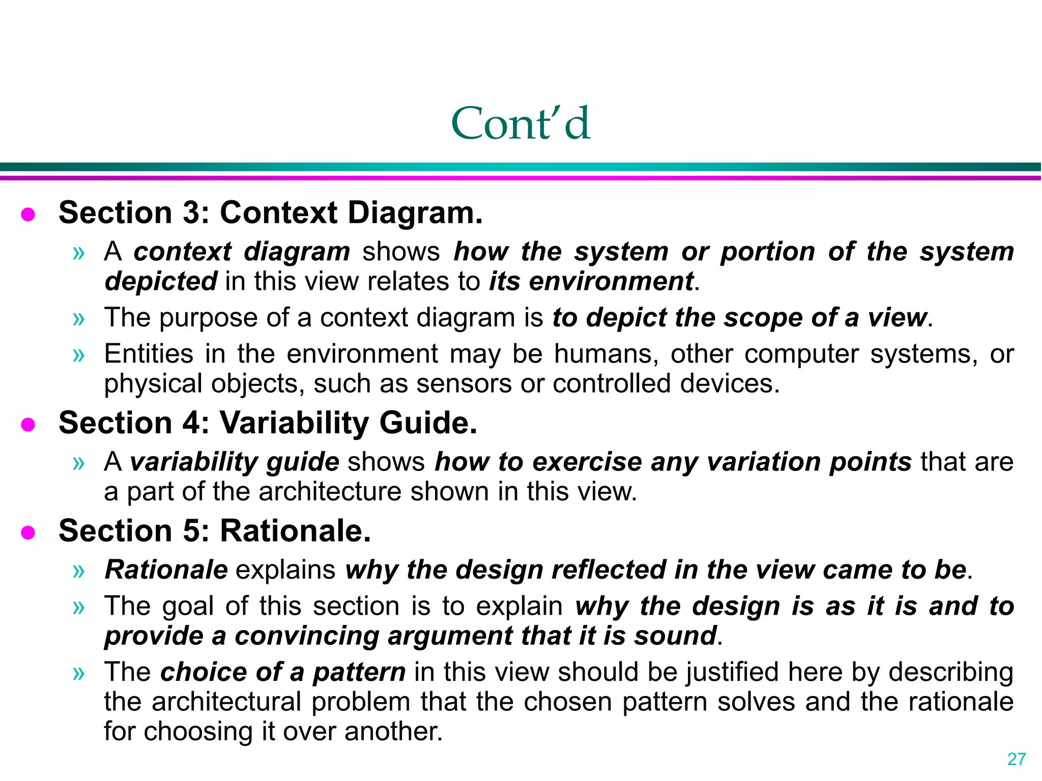 27
Cont’d
 Section 3: Context Diagram.
» A context diagram shows how the system or portion of the system
depicted in this view relates to its environment.
» The purpose of a context diagram is to depict the scope of a view.
» Entities in the environment may be humans, other computer systems, or
physical objects, such as sensors or controlled devices.
 Section 4: Variability Guide.
» A variability guide shows how to exercise any variation points that are
a part of the architecture shown in this view.
 Section 5: Rationale.
» Rationale explains why the design reflected in the view came to be.
» The goal of this section is to explain why the design is as it is and to
provide a convincing argument that it is sound.
» The choice of a pattern in this view should be justified here by describing
the architectural problem that the chosen pattern solves and the rationale
for choosing it over another.
 