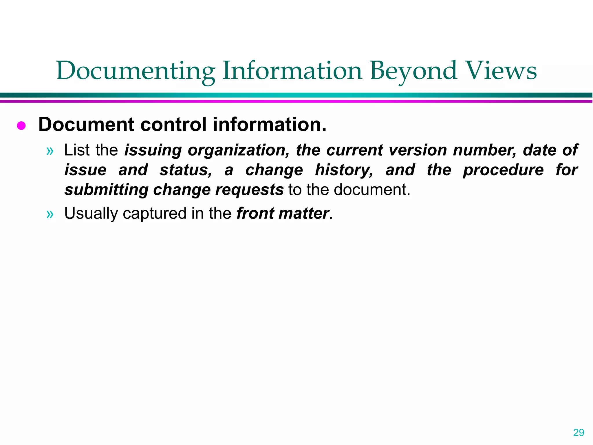 29
Documenting Information Beyond Views
 Document control information.
» List the issuing organization, the current version number, date of
issue and status, a change history, and the procedure for
submitting change requests to the document.
» Usually captured in the front matter.
 