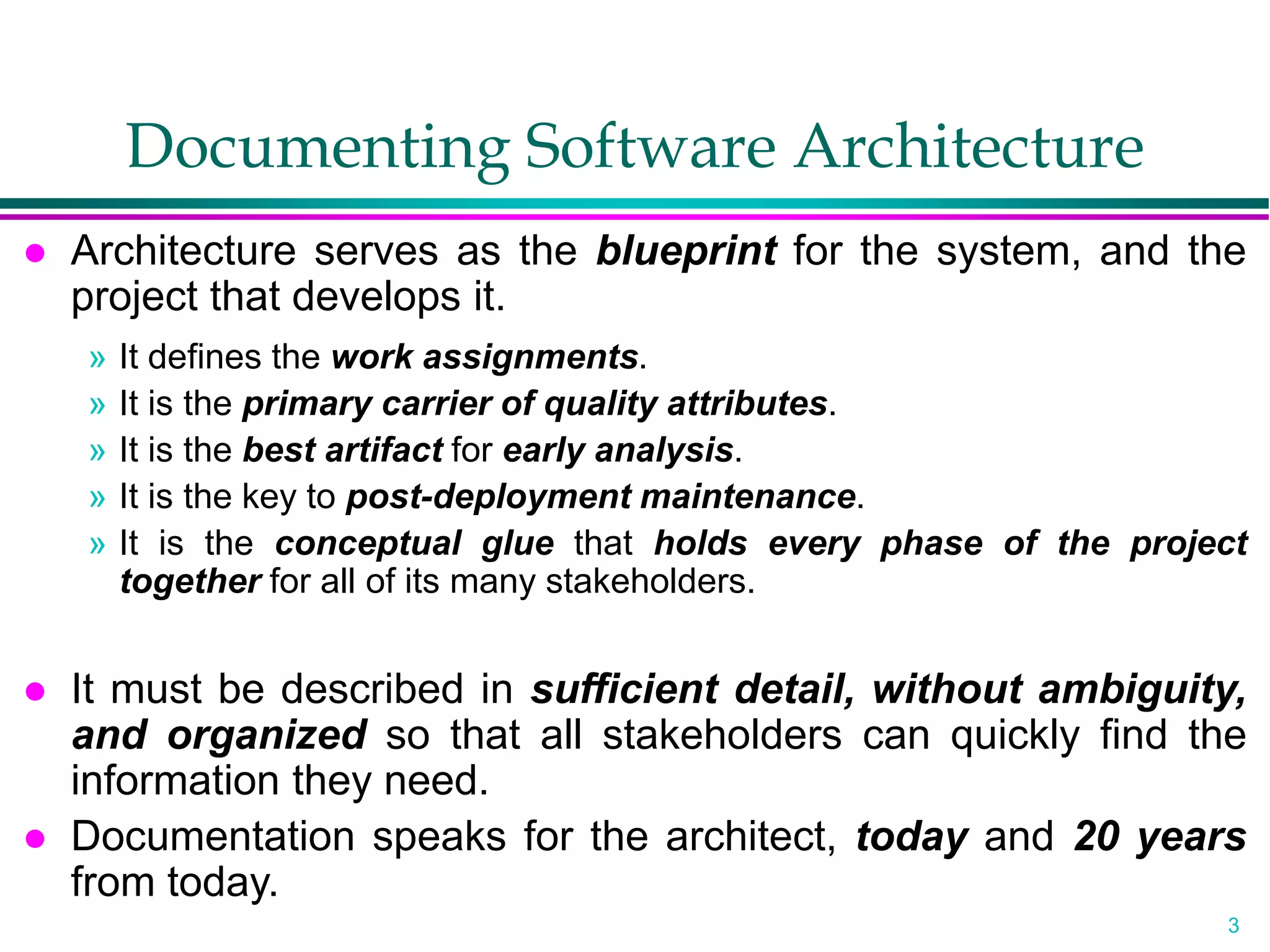 3
Documenting Software Architecture
 Architecture serves as the blueprint for the system, and the
project that develops it.
» It defines the work assignments.
» It is the primary carrier of quality attributes.
» It is the best artifact for early analysis.
» It is the key to post-deployment maintenance.
» It is the conceptual glue that holds every phase of the project
together for all of its many stakeholders.
 It must be described in sufficient detail, without ambiguity,
and organized so that all stakeholders can quickly find the
information they need.
 Documentation speaks for the architect, today and 20 years
from today.
 
