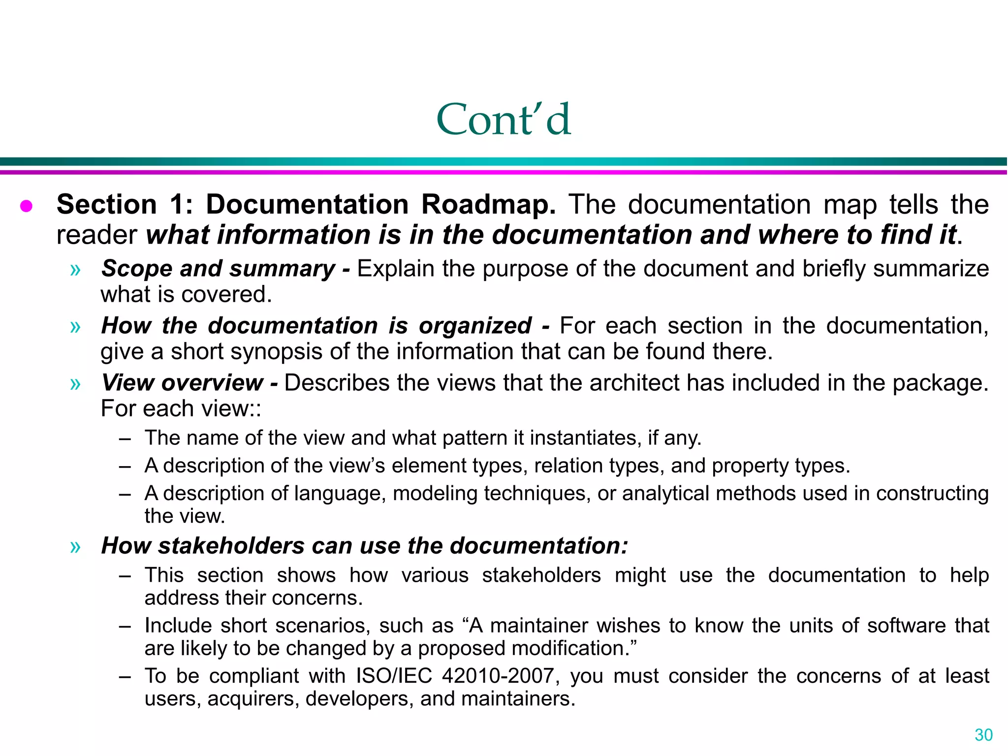 30
Cont’d
 Section 1: Documentation Roadmap. The documentation map tells the
reader what information is in the documentation and where to find it.
» Scope and summary - Explain the purpose of the document and briefly summarize
what is covered.
» How the documentation is organized - For each section in the documentation,
give a short synopsis of the information that can be found there.
» View overview - Describes the views that the architect has included in the package.
For each view::
– The name of the view and what pattern it instantiates, if any.
– A description of the view’s element types, relation types, and property types.
– A description of language, modeling techniques, or analytical methods used in constructing
the view.
» How stakeholders can use the documentation:
– This section shows how various stakeholders might use the documentation to help
address their concerns.
– Include short scenarios, such as “A maintainer wishes to know the units of software that
are likely to be changed by a proposed modification.”
– To be compliant with ISO/IEC 42010-2007, you must consider the concerns of at least
users, acquirers, developers, and maintainers.
 