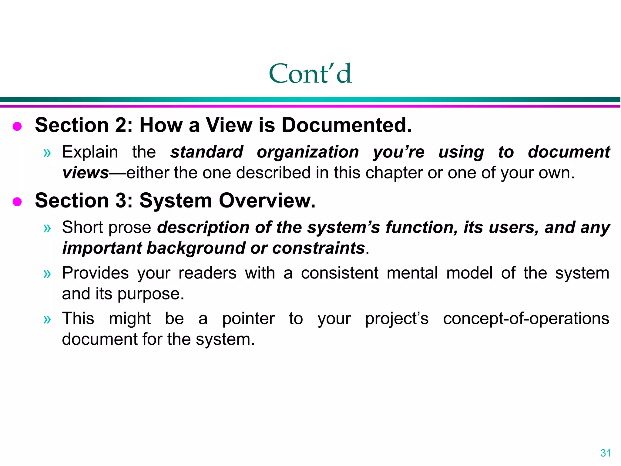 31
Cont’d
 Section 2: How a View is Documented.
» Explain the standard organization you’re using to document
views—either the one described in this chapter or one of your own.
 Section 3: System Overview.
» Short prose description of the system’s function, its users, and any
important background or constraints.
» Provides your readers with a consistent mental model of the system
and its purpose.
» This might be a pointer to your project’s concept-of-operations
document for the system.
 