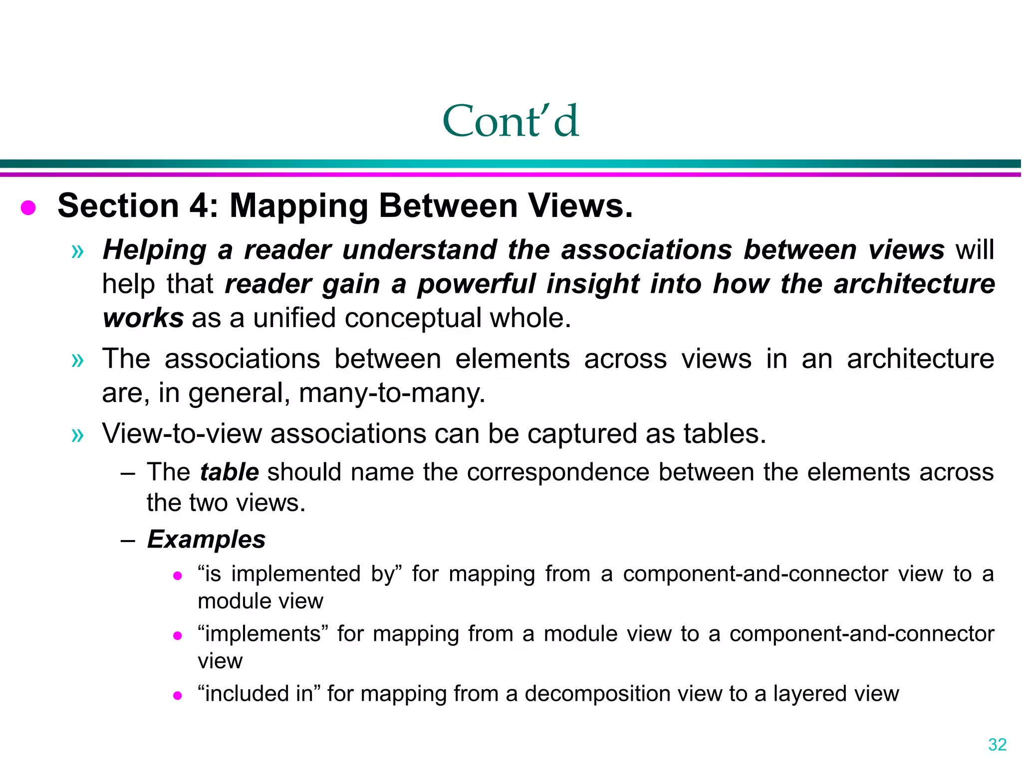 32
Cont’d
 Section 4: Mapping Between Views.
» Helping a reader understand the associations between views will
help that reader gain a powerful insight into how the architecture
works as a unified conceptual whole.
» The associations between elements across views in an architecture
are, in general, many-to-many.
» View-to-view associations can be captured as tables.
– The table should name the correspondence between the elements across
the two views.
– Examples
 “is implemented by” for mapping from a component-and-connector view to a
module view
 “implements” for mapping from a module view to a component-and-connector
view
 “included in” for mapping from a decomposition view to a layered view
 