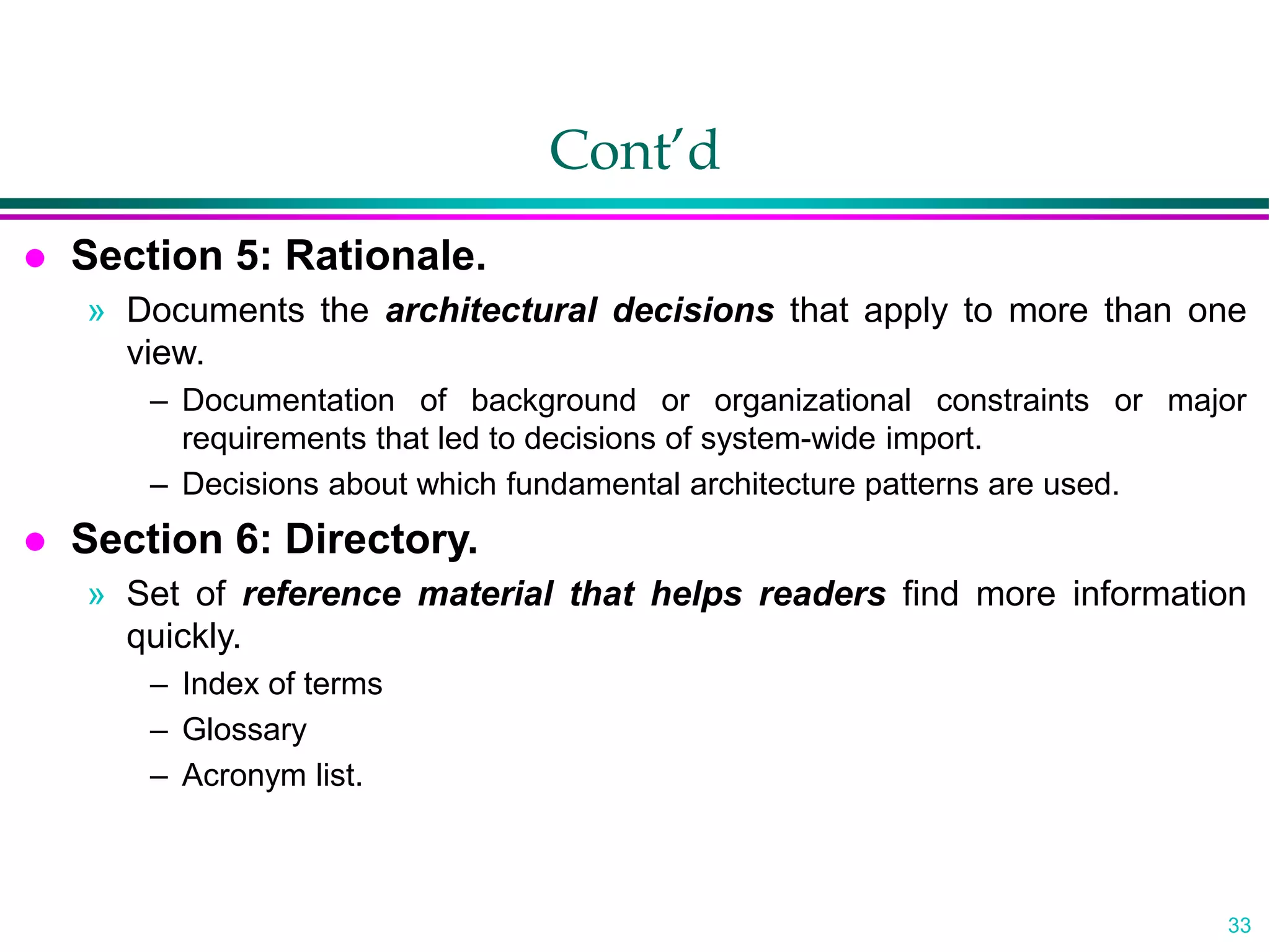33
Cont’d
 Section 5: Rationale.
» Documents the architectural decisions that apply to more than one
view.
– Documentation of background or organizational constraints or major
requirements that led to decisions of system-wide import.
– Decisions about which fundamental architecture patterns are used.
 Section 6: Directory.
» Set of reference material that helps readers find more information
quickly.
– Index of terms
– Glossary
– Acronym list.
 