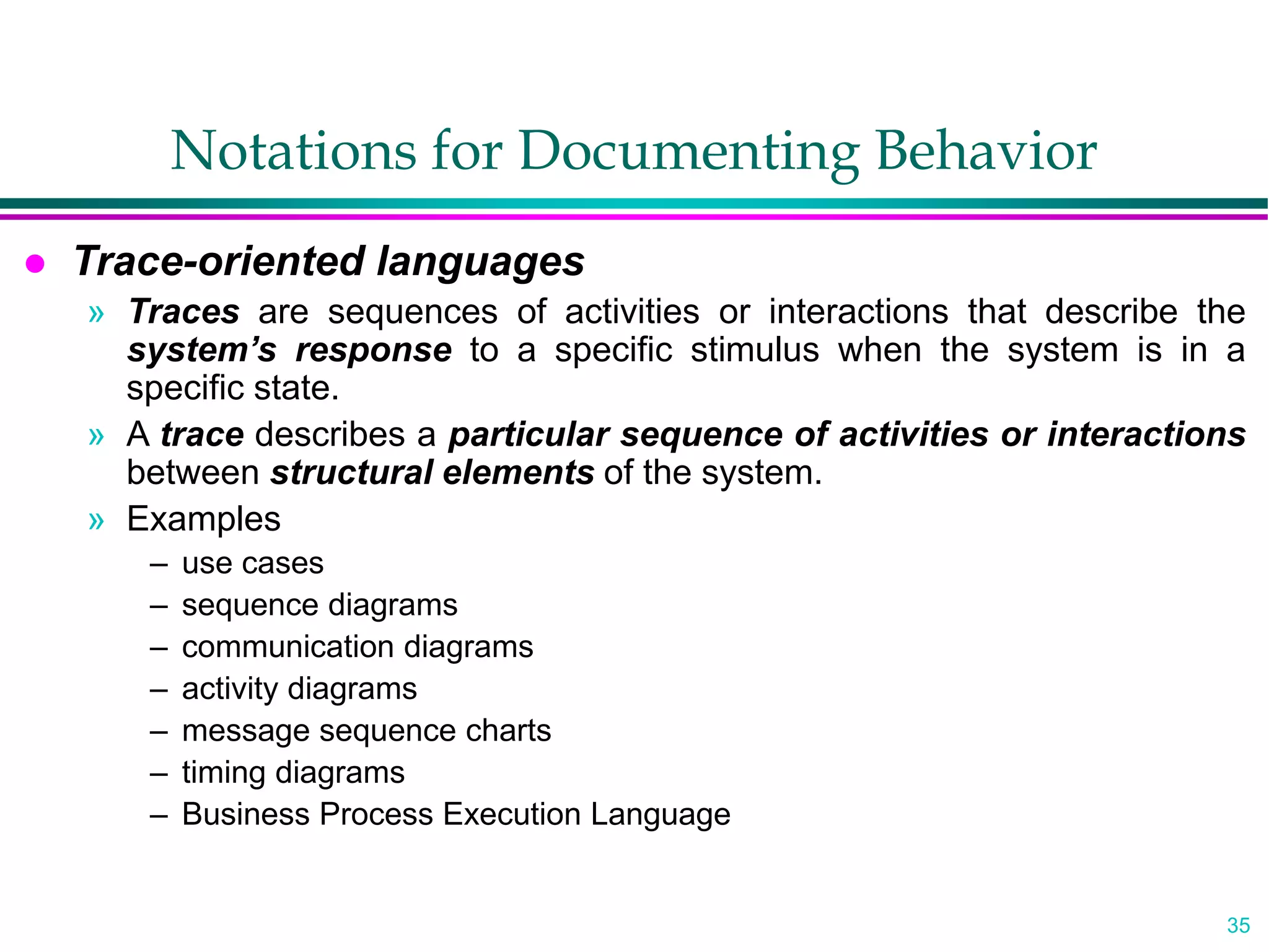 35
Notations for Documenting Behavior
 Trace-oriented languages
» Traces are sequences of activities or interactions that describe the
system’s response to a specific stimulus when the system is in a
specific state.
» A trace describes a particular sequence of activities or interactions
between structural elements of the system.
» Examples
– use cases
– sequence diagrams
– communication diagrams
– activity diagrams
– message sequence charts
– timing diagrams
– Business Process Execution Language
 
