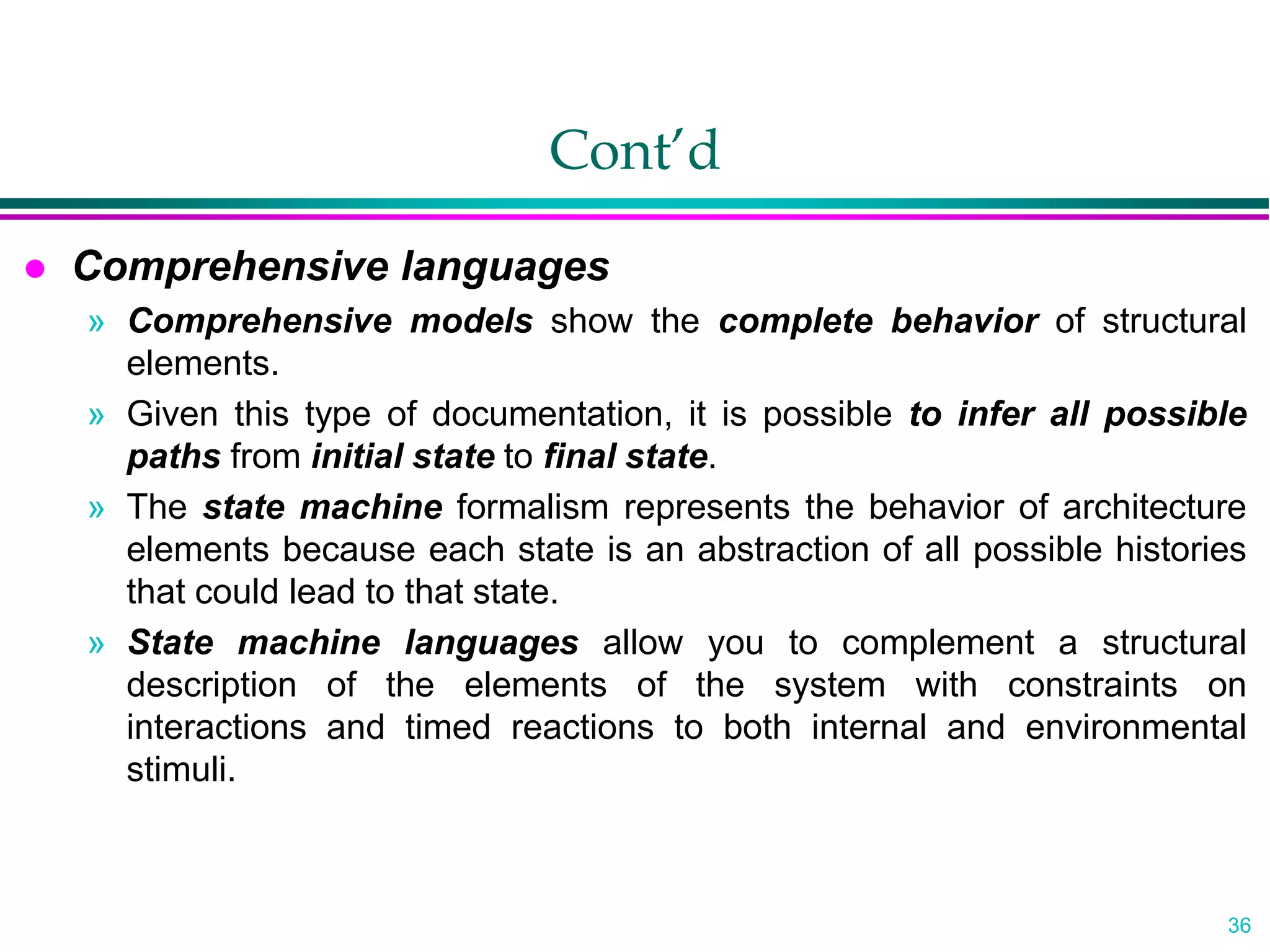 36
Cont’d
 Comprehensive languages
» Comprehensive models show the complete behavior of structural
elements.
» Given this type of documentation, it is possible to infer all possible
paths from initial state to final state.
» The state machine formalism represents the behavior of architecture
elements because each state is an abstraction of all possible histories
that could lead to that state.
» State machine languages allow you to complement a structural
description of the elements of the system with constraints on
interactions and timed reactions to both internal and environmental
stimuli.
 
