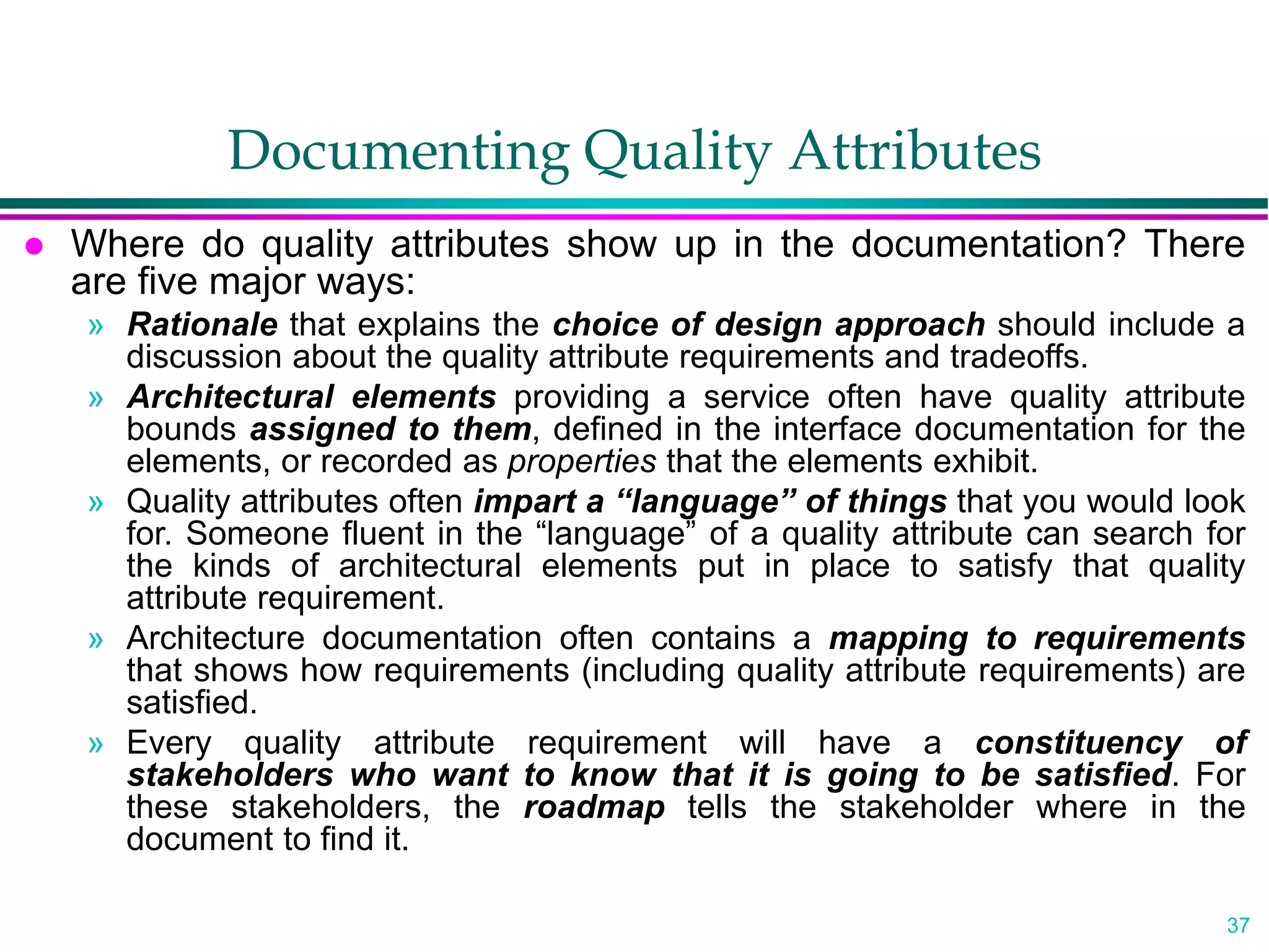 37
Documenting Quality Attributes
 Where do quality attributes show up in the documentation? There
are five major ways:
» Rationale that explains the choice of design approach should include a
discussion about the quality attribute requirements and tradeoffs.
» Architectural elements providing a service often have quality attribute
bounds assigned to them, defined in the interface documentation for the
elements, or recorded as properties that the elements exhibit.
» Quality attributes often impart a “language” of things that you would look
for. Someone fluent in the “language” of a quality attribute can search for
the kinds of architectural elements put in place to satisfy that quality
attribute requirement.
» Architecture documentation often contains a mapping to requirements
that shows how requirements (including quality attribute requirements) are
satisfied.
» Every quality attribute requirement will have a constituency of
stakeholders who want to know that it is going to be satisfied. For
these stakeholders, the roadmap tells the stakeholder where in the
document to find it.
 