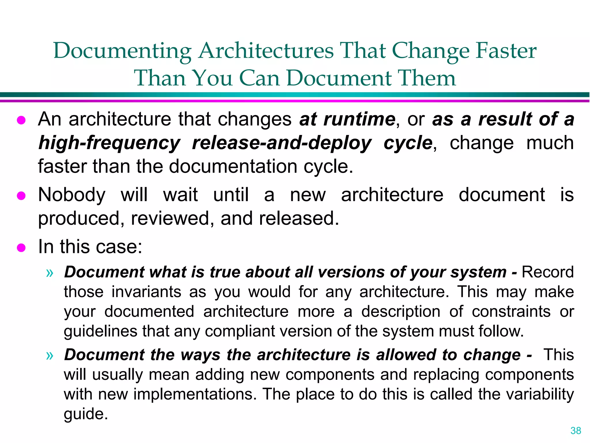 38
Documenting Architectures That Change Faster
Than You Can Document Them
 An architecture that changes at runtime, or as a result of a
high-frequency release-and-deploy cycle, change much
faster than the documentation cycle.
 Nobody will wait until a new architecture document is
produced, reviewed, and released.
 In this case:
» Document what is true about all versions of your system - Record
those invariants as you would for any architecture. This may make
your documented architecture more a description of constraints or
guidelines that any compliant version of the system must follow.
» Document the ways the architecture is allowed to change - This
will usually mean adding new components and replacing components
with new implementations. The place to do this is called the variability
guide.
 