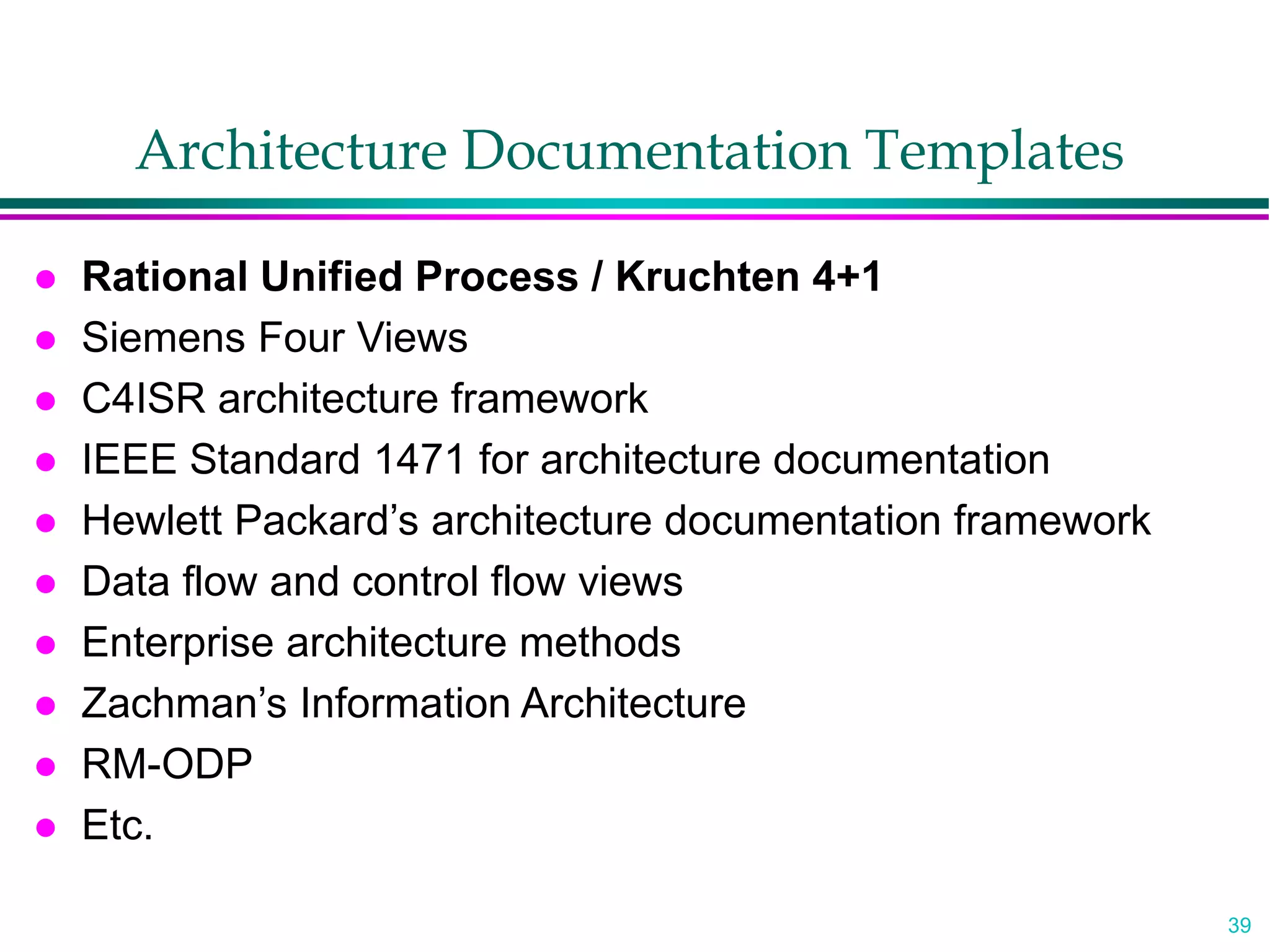 39
Architecture Documentation Templates
 Rational Unified Process / Kruchten 4+1
 Siemens Four Views
 C4ISR architecture framework
 IEEE Standard 1471 for architecture documentation
 Hewlett Packard’s architecture documentation framework
 Data flow and control flow views
 Enterprise architecture methods
 Zachman’s Information Architecture
 RM-ODP
 Etc.
 