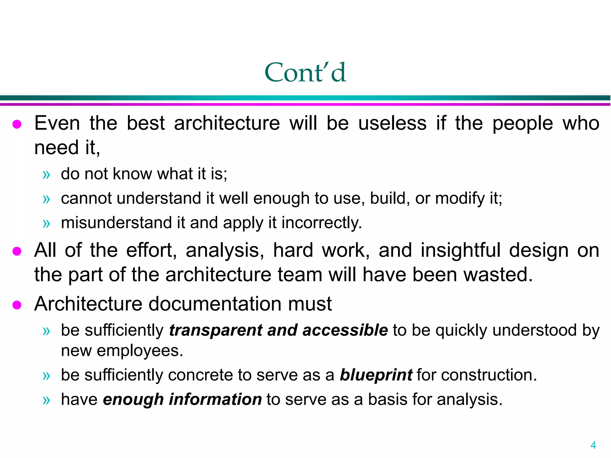 4
Cont’d
 Even the best architecture will be useless if the people who
need it,
» do not know what it is;
» cannot understand it well enough to use, build, or modify it;
» misunderstand it and apply it incorrectly.
 All of the effort, analysis, hard work, and insightful design on
the part of the architecture team will have been wasted.
 Architecture documentation must
» be sufficiently transparent and accessible to be quickly understood by
new employees.
» be sufficiently concrete to serve as a blueprint for construction.
» have enough information to serve as a basis for analysis.
 