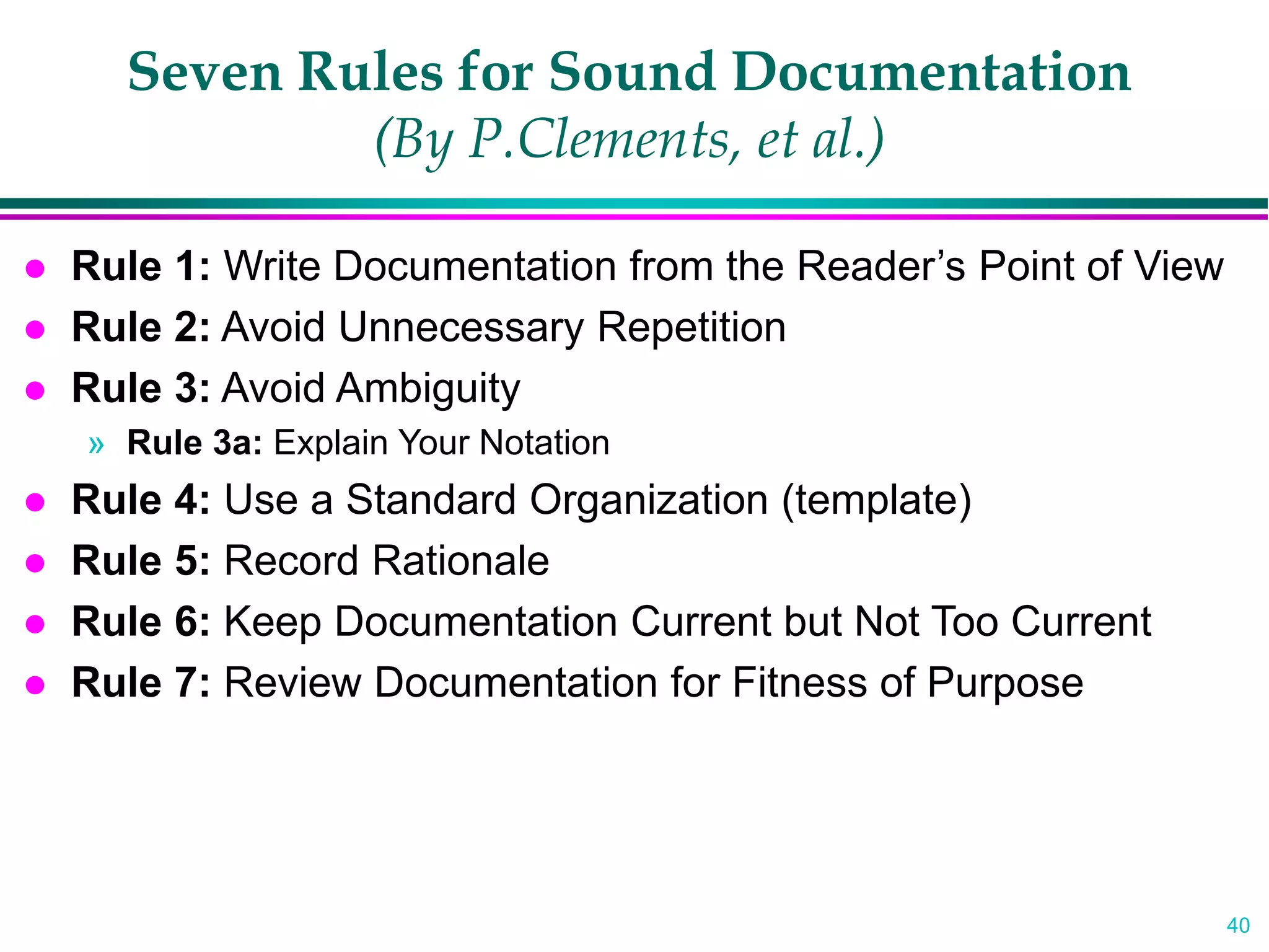 40
Seven Rules for Sound Documentation
(By P.Clements, et al.)
 Rule 1: Write Documentation from the Reader’s Point of View
 Rule 2: Avoid Unnecessary Repetition
 Rule 3: Avoid Ambiguity
» Rule 3a: Explain Your Notation
 Rule 4: Use a Standard Organization (template)
 Rule 5: Record Rationale
 Rule 6: Keep Documentation Current but Not Too Current
 Rule 7: Review Documentation for Fitness of Purpose
 