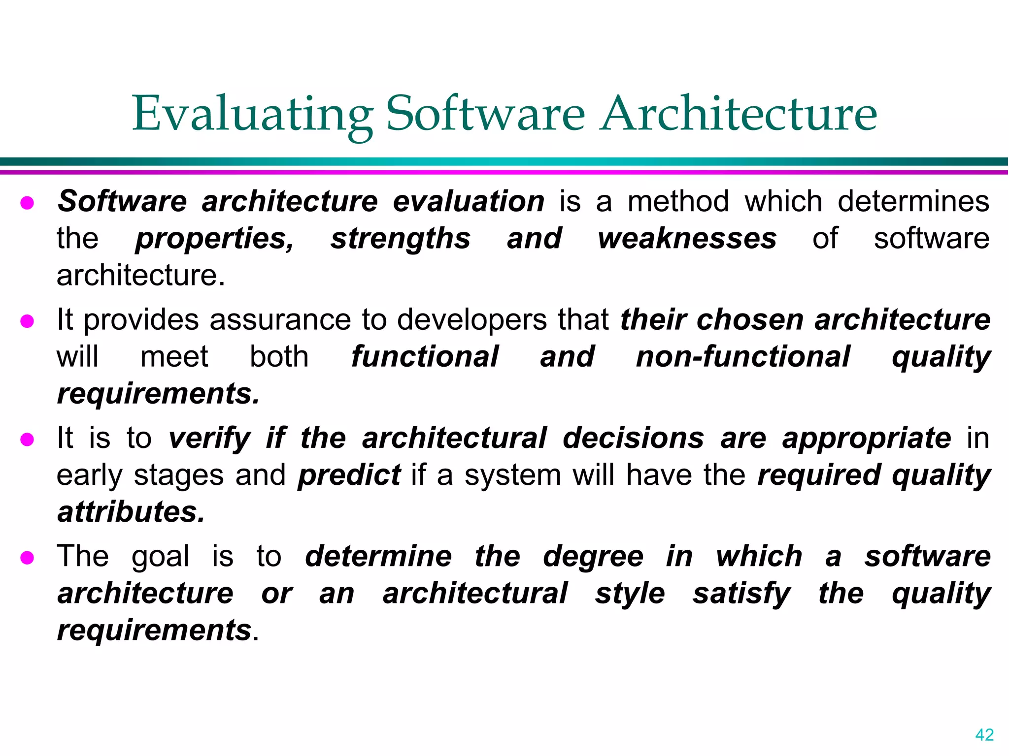 42
Evaluating Software Architecture
 Software architecture evaluation is a method which determines
the properties, strengths and weaknesses of software
architecture.
 It provides assurance to developers that their chosen architecture
will meet both functional and non-functional quality
requirements.
 It is to verify if the architectural decisions are appropriate in
early stages and predict if a system will have the required quality
attributes.
 The goal is to determine the degree in which a software
architecture or an architectural style satisfy the quality
requirements.
 