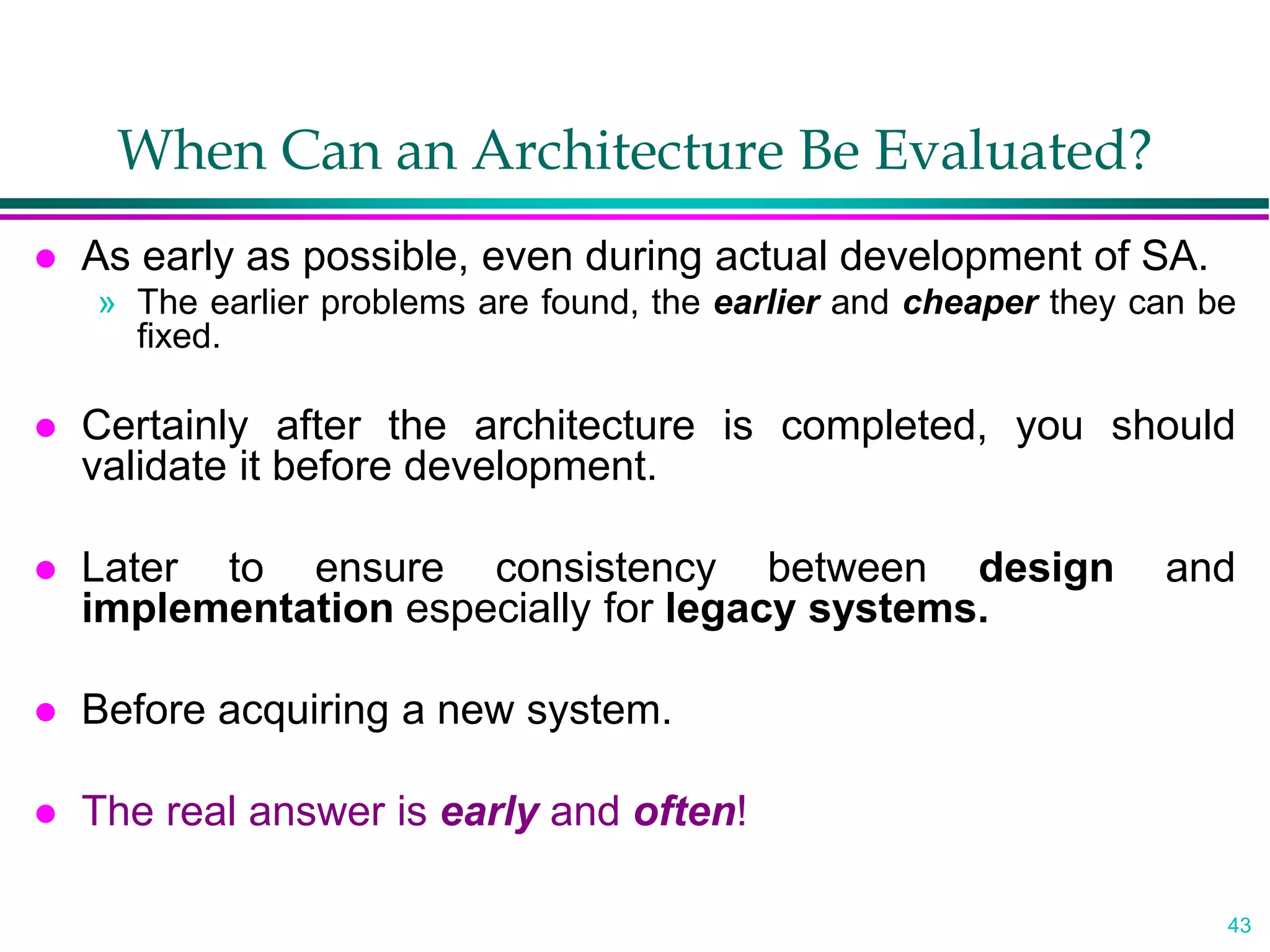 43
When Can an Architecture Be Evaluated?
 As early as possible, even during actual development of SA.
» The earlier problems are found, the earlier and cheaper they can be
fixed.
 Certainly after the architecture is completed, you should
validate it before development.
 Later to ensure consistency between design and
implementation especially for legacy systems.
 Before acquiring a new system.
 The real answer is early and often!
 