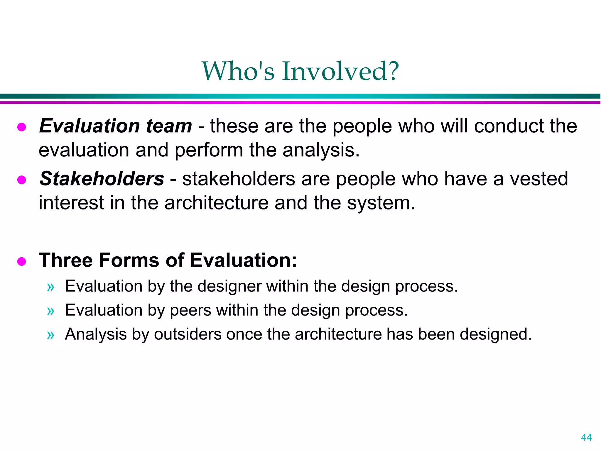 44
Who's Involved?
 Evaluation team - these are the people who will conduct the
evaluation and perform the analysis.
 Stakeholders - stakeholders are people who have a vested
interest in the architecture and the system.
 Three Forms of Evaluation:
» Evaluation by the designer within the design process.
» Evaluation by peers within the design process.
» Analysis by outsiders once the architecture has been designed.
 