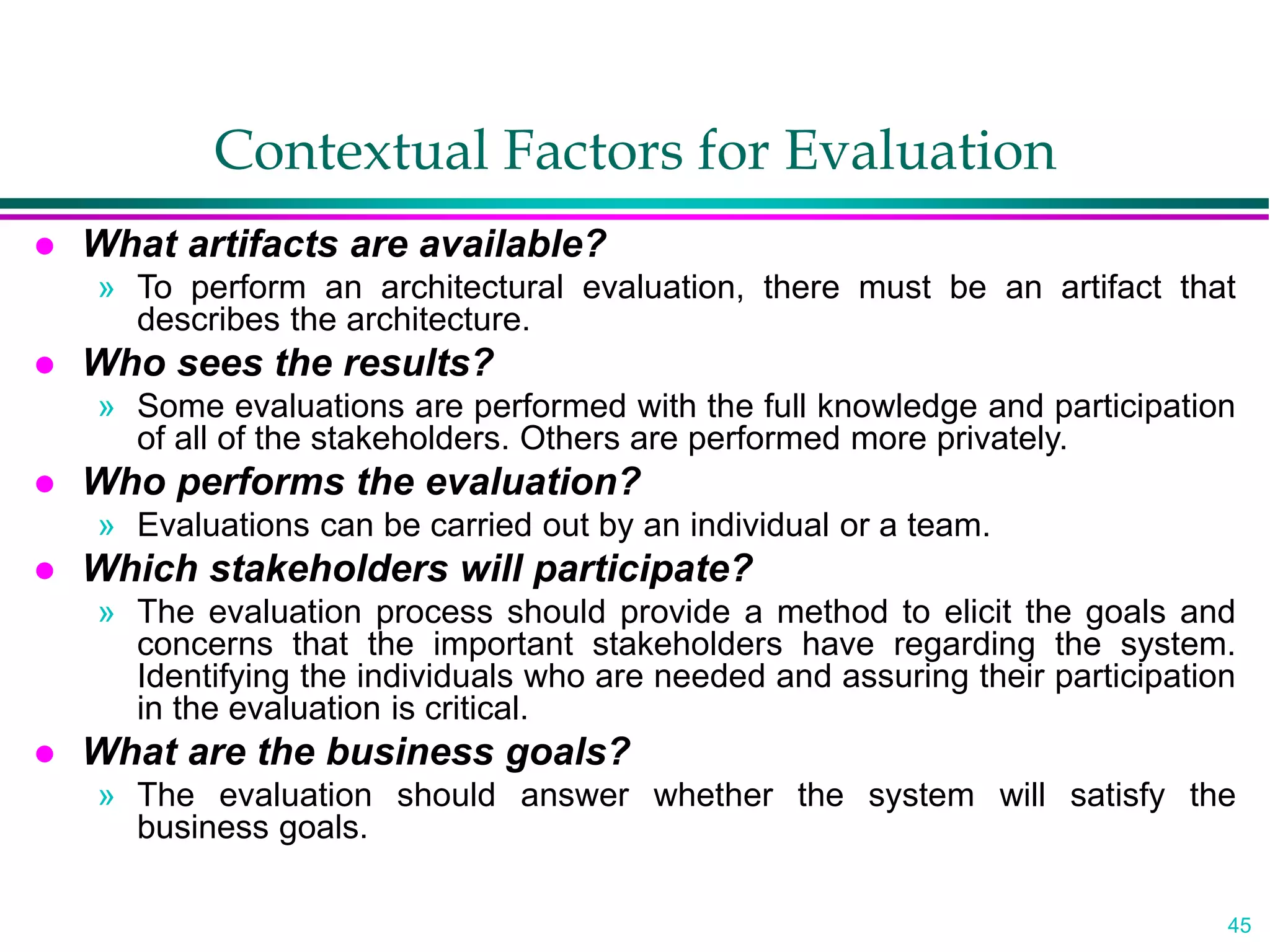 45
Contextual Factors for Evaluation
 What artifacts are available?
» To perform an architectural evaluation, there must be an artifact that
describes the architecture.
 Who sees the results?
» Some evaluations are performed with the full knowledge and participation
of all of the stakeholders. Others are performed more privately.
 Who performs the evaluation?
» Evaluations can be carried out by an individual or a team.
 Which stakeholders will participate?
» The evaluation process should provide a method to elicit the goals and
concerns that the important stakeholders have regarding the system.
Identifying the individuals who are needed and assuring their participation
in the evaluation is critical.
 What are the business goals?
» The evaluation should answer whether the system will satisfy the
business goals.
 