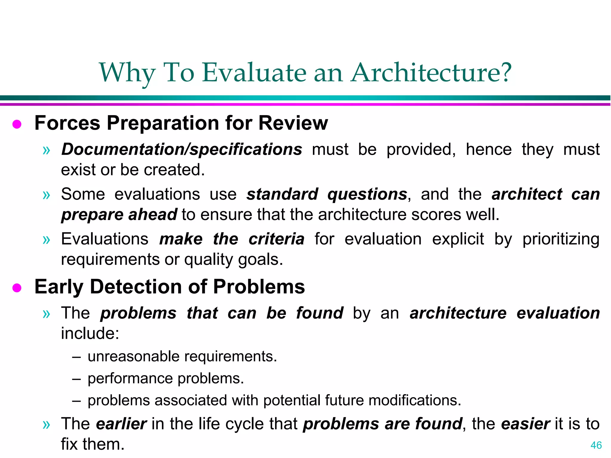 46
Why To Evaluate an Architecture?
 Forces Preparation for Review
» Documentation/specifications must be provided, hence they must
exist or be created.
» Some evaluations use standard questions, and the architect can
prepare ahead to ensure that the architecture scores well.
» Evaluations make the criteria for evaluation explicit by prioritizing
requirements or quality goals.
 Early Detection of Problems
» The problems that can be found by an architecture evaluation
include:
– unreasonable requirements.
– performance problems.
– problems associated with potential future modifications.
» The earlier in the life cycle that problems are found, the easier it is to
fix them.
 