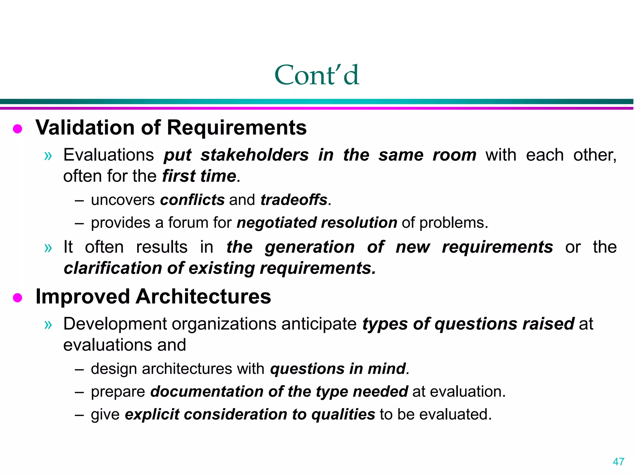 47
Cont’d
 Validation of Requirements
» Evaluations put stakeholders in the same room with each other,
often for the first time.
– uncovers conflicts and tradeoffs.
– provides a forum for negotiated resolution of problems.
» It often results in the generation of new requirements or the
clarification of existing requirements.
 Improved Architectures
» Development organizations anticipate types of questions raised at
evaluations and
– design architectures with questions in mind.
– prepare documentation of the type needed at evaluation.
– give explicit consideration to qualities to be evaluated.
 