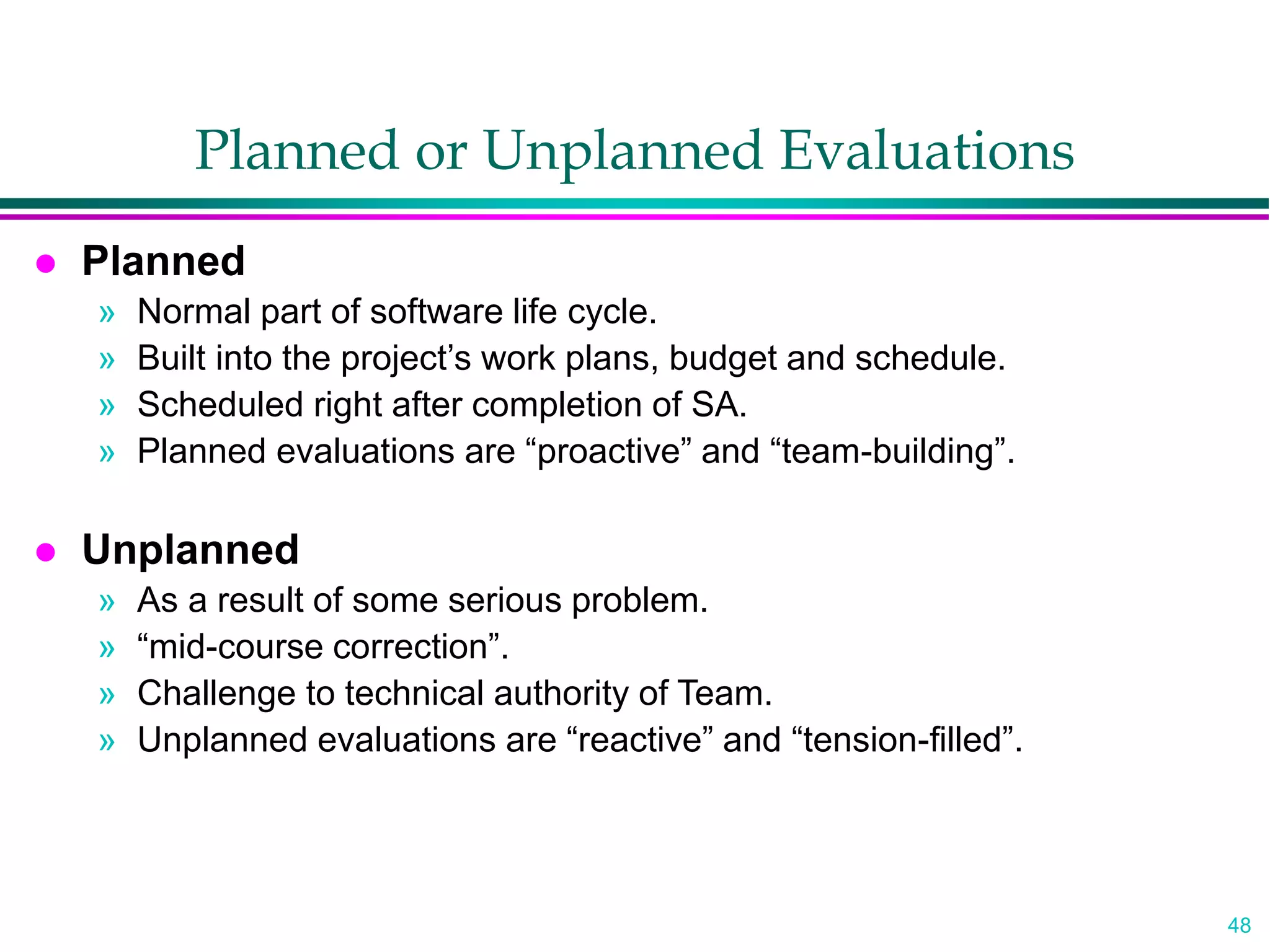 48
Planned or Unplanned Evaluations
 Planned
» Normal part of software life cycle.
» Built into the project’s work plans, budget and schedule.
» Scheduled right after completion of SA.
» Planned evaluations are “proactive” and “team-building”.
 Unplanned
» As a result of some serious problem.
» “mid-course correction”.
» Challenge to technical authority of Team.
» Unplanned evaluations are “reactive” and “tension-filled”.
 
