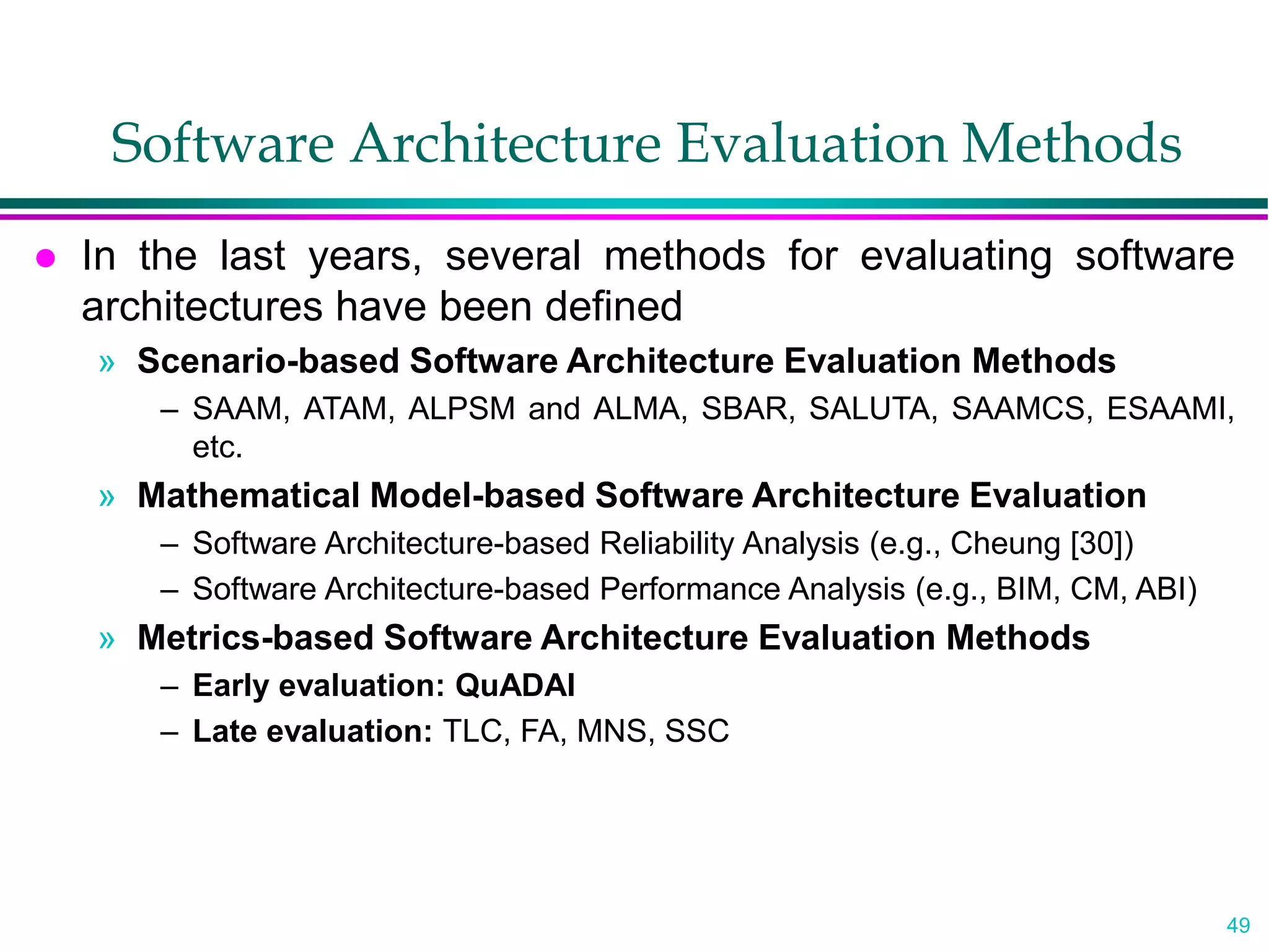 49
Software Architecture Evaluation Methods
 In the last years, several methods for evaluating software
architectures have been defined
» Scenario-based Software Architecture Evaluation Methods
– SAAM, ATAM, ALPSM and ALMA, SBAR, SALUTA, SAAMCS, ESAAMI,
etc.
» Mathematical Model-based Software Architecture Evaluation
– Software Architecture-based Reliability Analysis (e.g., Cheung [30])
– Software Architecture-based Performance Analysis (e.g., BIM, CM, ABI)
» Metrics-based Software Architecture Evaluation Methods
– Early evaluation: QuADAI
– Late evaluation: TLC, FA, MNS, SSC
 