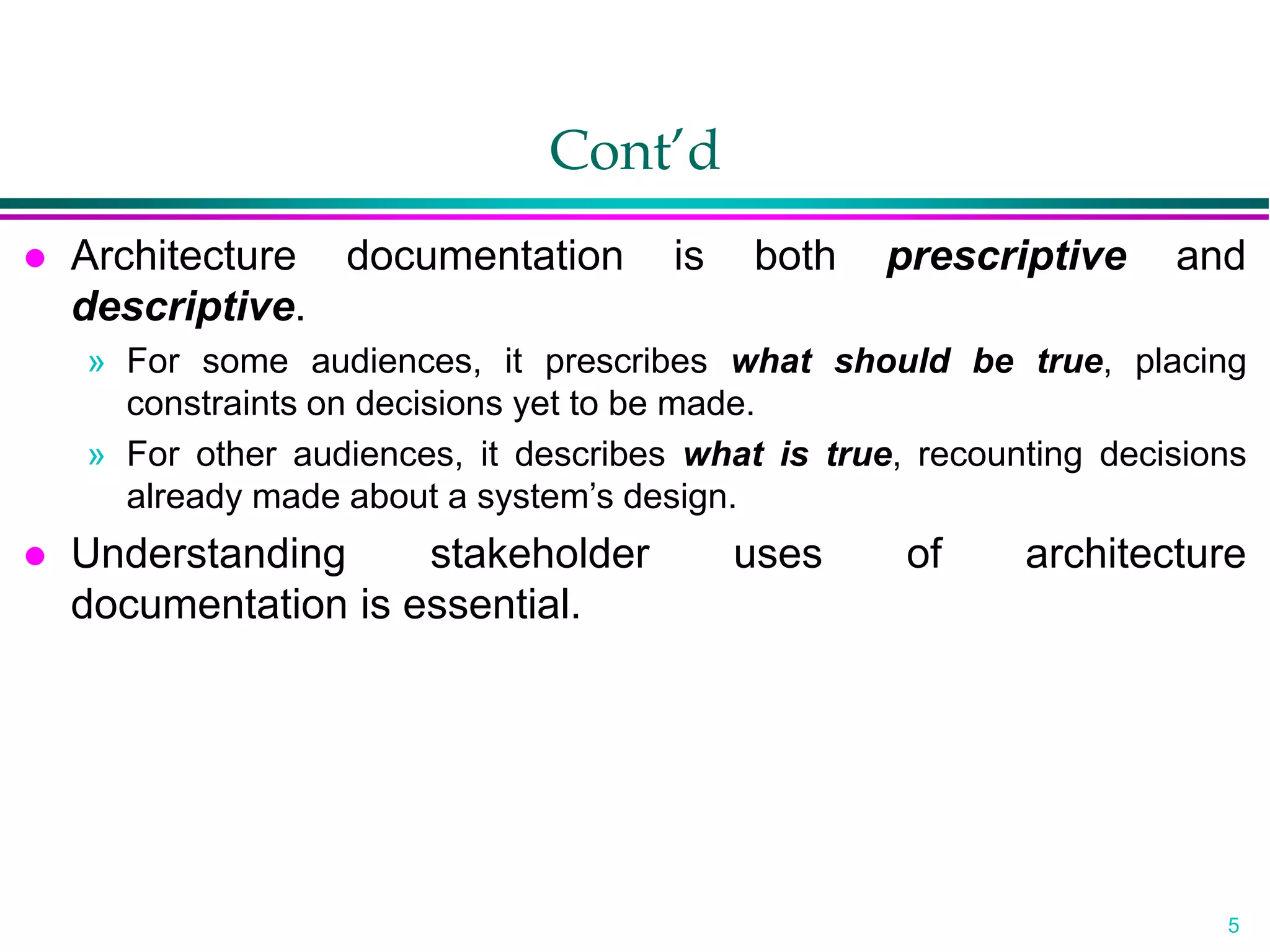 5
Cont’d
 Architecture documentation is both prescriptive and
descriptive.
» For some audiences, it prescribes what should be true, placing
constraints on decisions yet to be made.
» For other audiences, it describes what is true, recounting decisions
already made about a system’s design.
 Understanding stakeholder uses of architecture
documentation is essential.
 