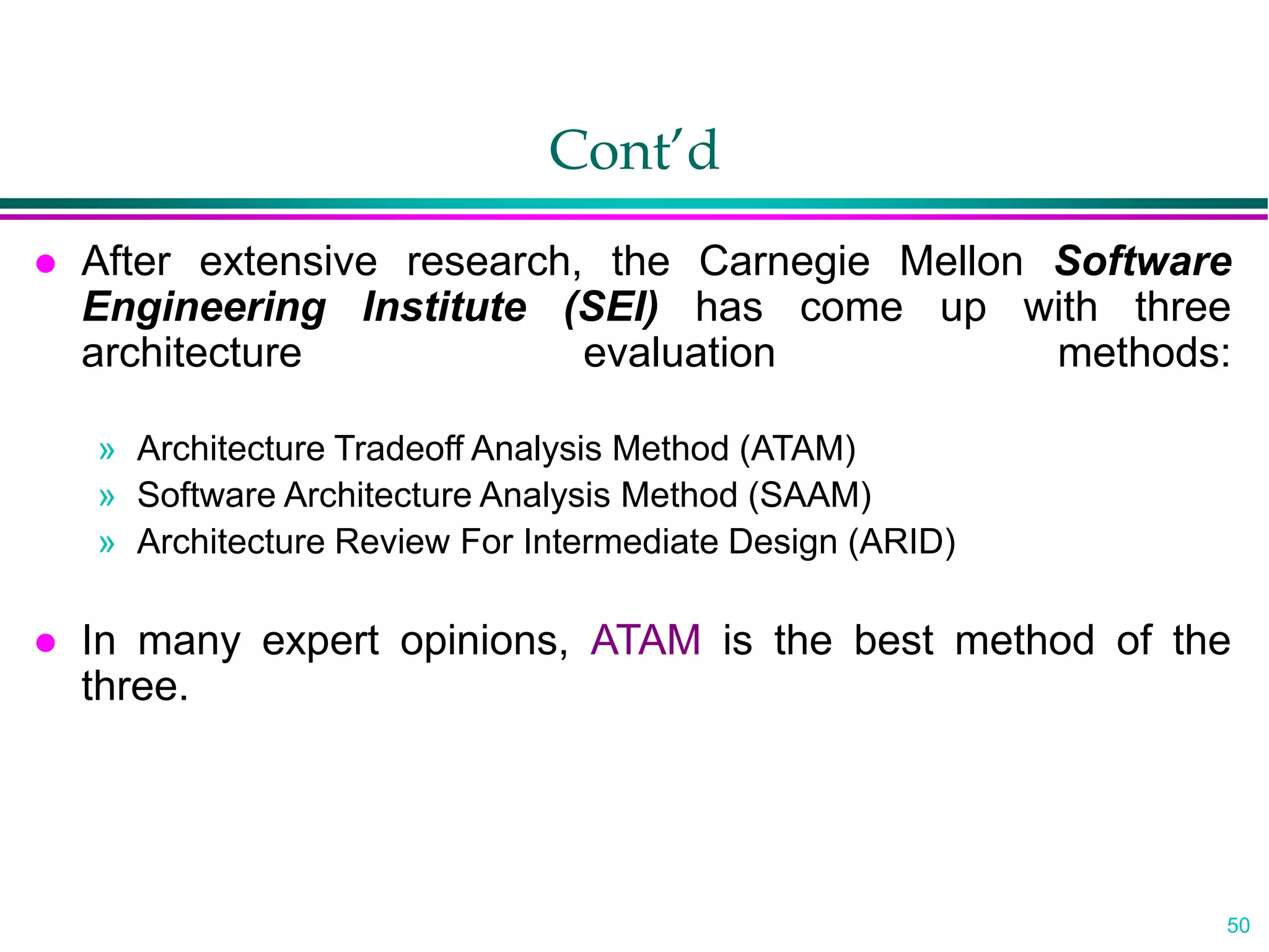 50
Cont’d
 After extensive research, the Carnegie Mellon Software
Engineering Institute (SEI) has come up with three
architecture evaluation methods:
» Architecture Tradeoff Analysis Method (ATAM)
» Software Architecture Analysis Method (SAAM)
» Architecture Review For Intermediate Design (ARID)
 In many expert opinions, ATAM is the best method of the
three.
 