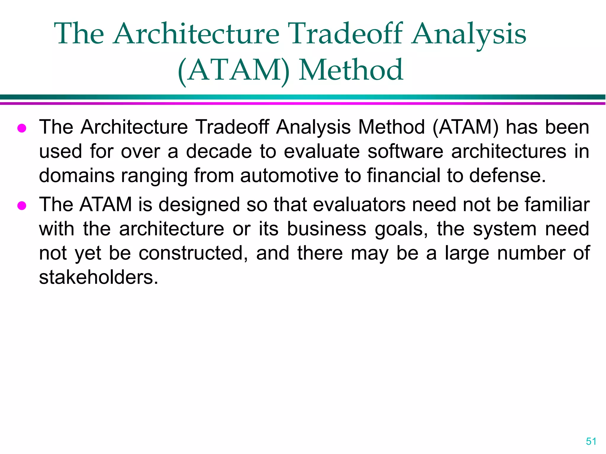 51
The Architecture Tradeoff Analysis
(ATAM) Method
 The Architecture Tradeoff Analysis Method (ATAM) has been
used for over a decade to evaluate software architectures in
domains ranging from automotive to financial to defense.
 The ATAM is designed so that evaluators need not be familiar
with the architecture or its business goals, the system need
not yet be constructed, and there may be a large number of
stakeholders.
 