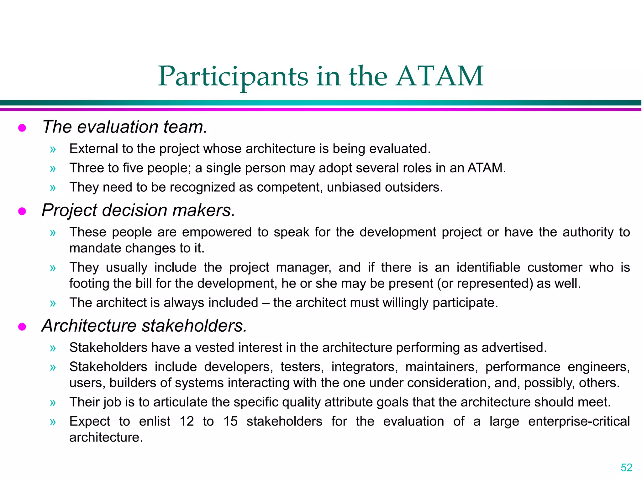 52
Participants in the ATAM
 The evaluation team.
» External to the project whose architecture is being evaluated.
» Three to five people; a single person may adopt several roles in an ATAM.
» They need to be recognized as competent, unbiased outsiders.
 Project decision makers.
» These people are empowered to speak for the development project or have the authority to
mandate changes to it.
» They usually include the project manager, and if there is an identifiable customer who is
footing the bill for the development, he or she may be present (or represented) as well.
» The architect is always included – the architect must willingly participate.
 Architecture stakeholders.
» Stakeholders have a vested interest in the architecture performing as advertised.
» Stakeholders include developers, testers, integrators, maintainers, performance engineers,
users, builders of systems interacting with the one under consideration, and, possibly, others.
» Their job is to articulate the specific quality attribute goals that the architecture should meet.
» Expect to enlist 12 to 15 stakeholders for the evaluation of a large enterprise-critical
architecture.
 