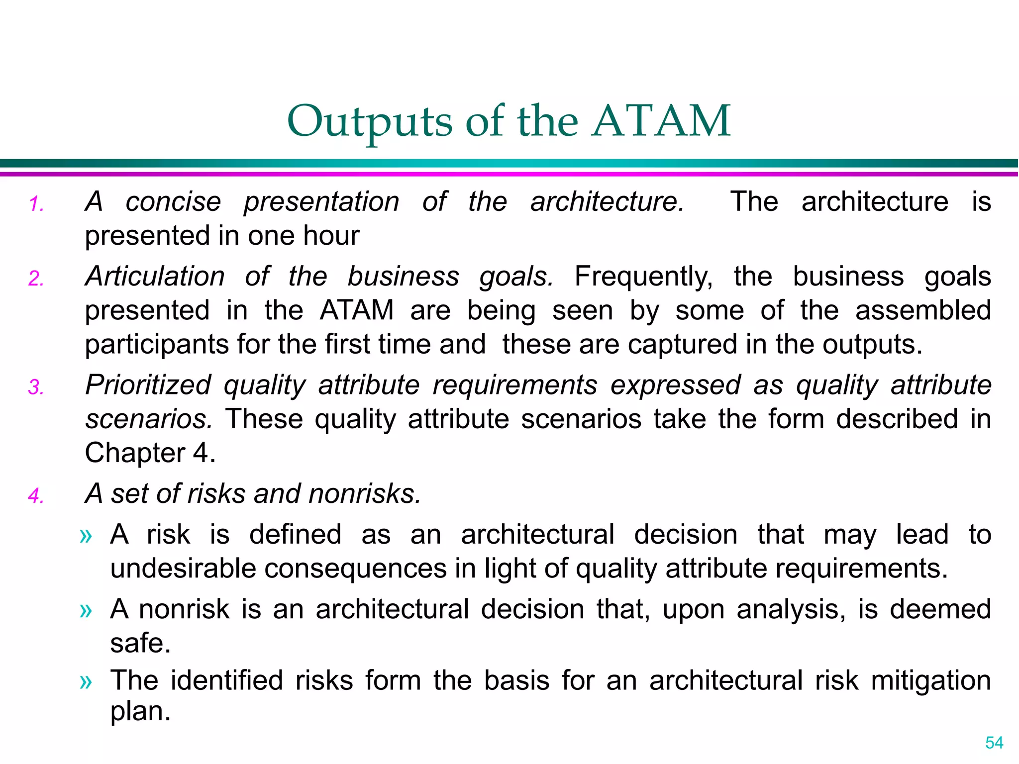 54
Outputs of the ATAM
1. A concise presentation of the architecture. The architecture is
presented in one hour
2. Articulation of the business goals. Frequently, the business goals
presented in the ATAM are being seen by some of the assembled
participants for the first time and these are captured in the outputs.
3. Prioritized quality attribute requirements expressed as quality attribute
scenarios. These quality attribute scenarios take the form described in
Chapter 4.
4. A set of risks and nonrisks.
» A risk is defined as an architectural decision that may lead to
undesirable consequences in light of quality attribute requirements.
» A nonrisk is an architectural decision that, upon analysis, is deemed
safe.
» The identified risks form the basis for an architectural risk mitigation
plan.
 