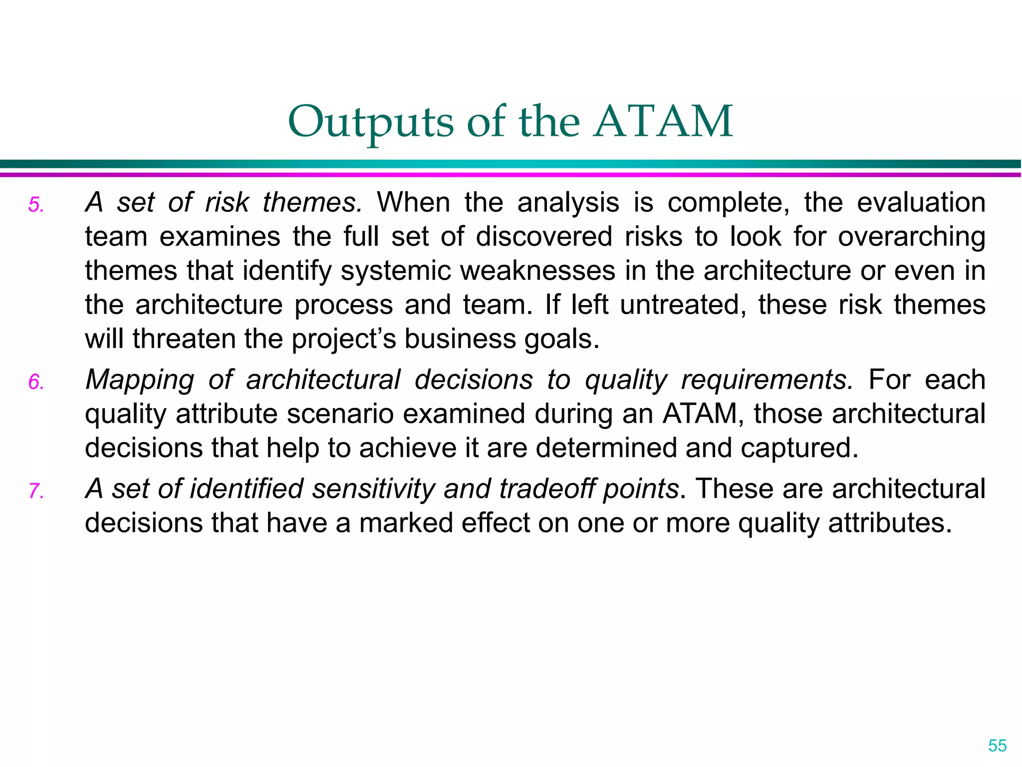55
Outputs of the ATAM
5. A set of risk themes. When the analysis is complete, the evaluation
team examines the full set of discovered risks to look for overarching
themes that identify systemic weaknesses in the architecture or even in
the architecture process and team. If left untreated, these risk themes
will threaten the project’s business goals.
6. Mapping of architectural decisions to quality requirements. For each
quality attribute scenario examined during an ATAM, those architectural
decisions that help to achieve it are determined and captured.
7. A set of identified sensitivity and tradeoff points. These are architectural
decisions that have a marked effect on one or more quality attributes.
 