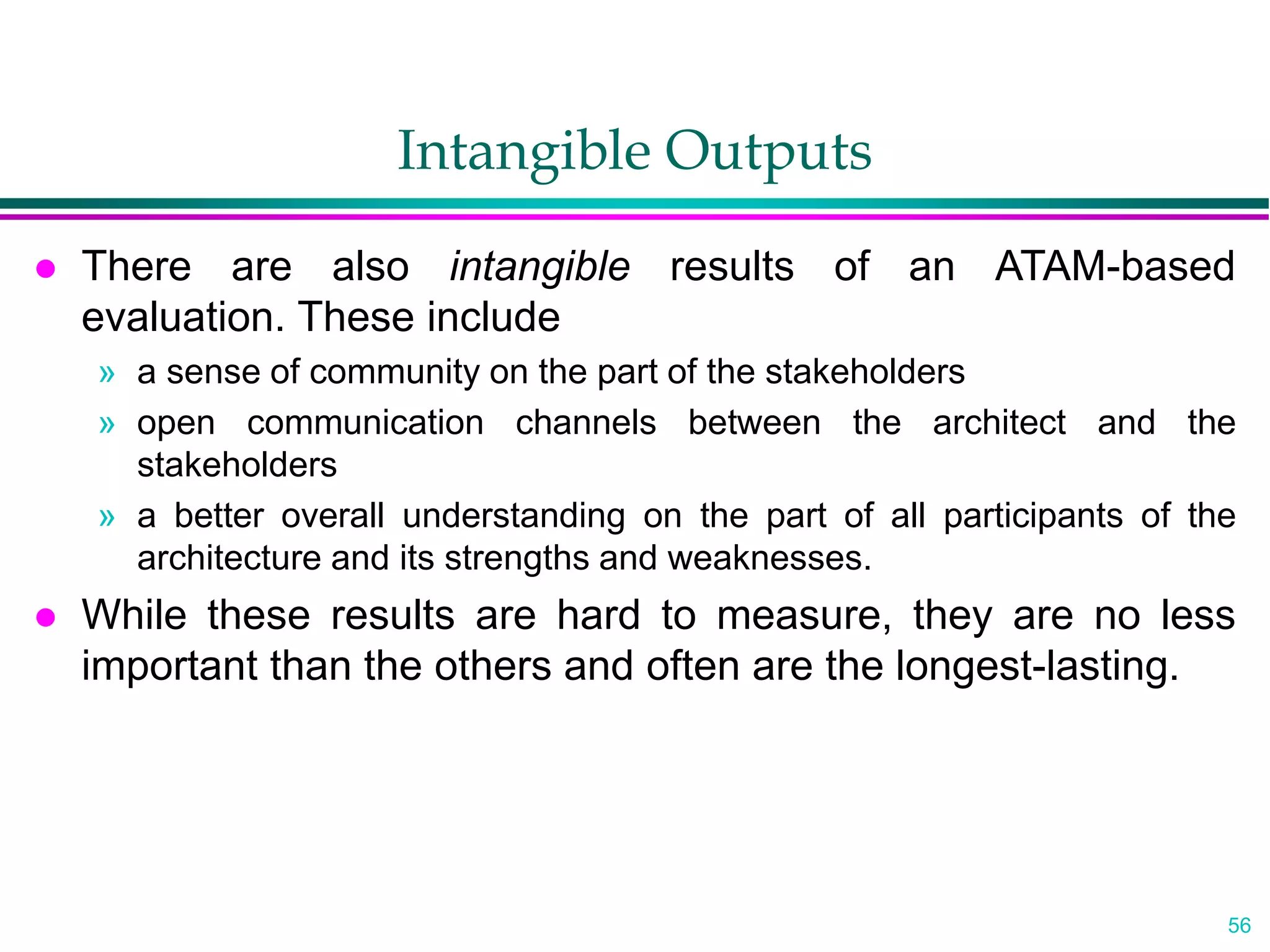 56
Intangible Outputs
 There are also intangible results of an ATAM-based
evaluation. These include
» a sense of community on the part of the stakeholders
» open communication channels between the architect and the
stakeholders
» a better overall understanding on the part of all participants of the
architecture and its strengths and weaknesses.
 While these results are hard to measure, they are no less
important than the others and often are the longest-lasting.
 