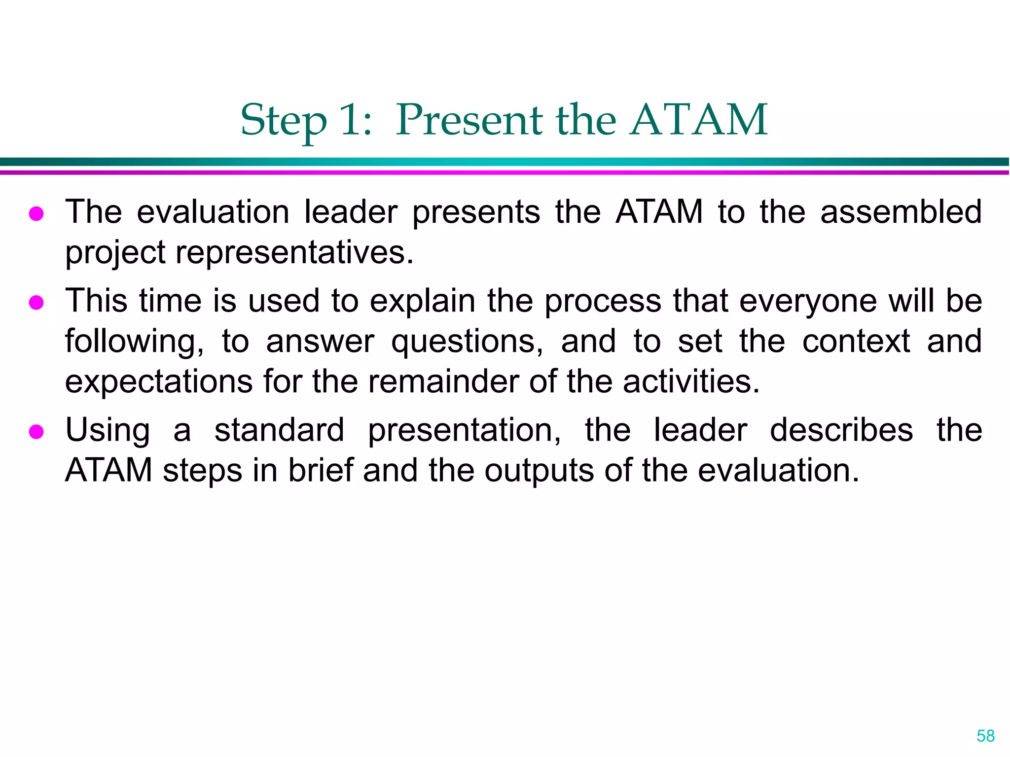 58
Step 1: Present the ATAM
 The evaluation leader presents the ATAM to the assembled
project representatives.
 This time is used to explain the process that everyone will be
following, to answer questions, and to set the context and
expectations for the remainder of the activities.
 Using a standard presentation, the leader describes the
ATAM steps in brief and the outputs of the evaluation.
 