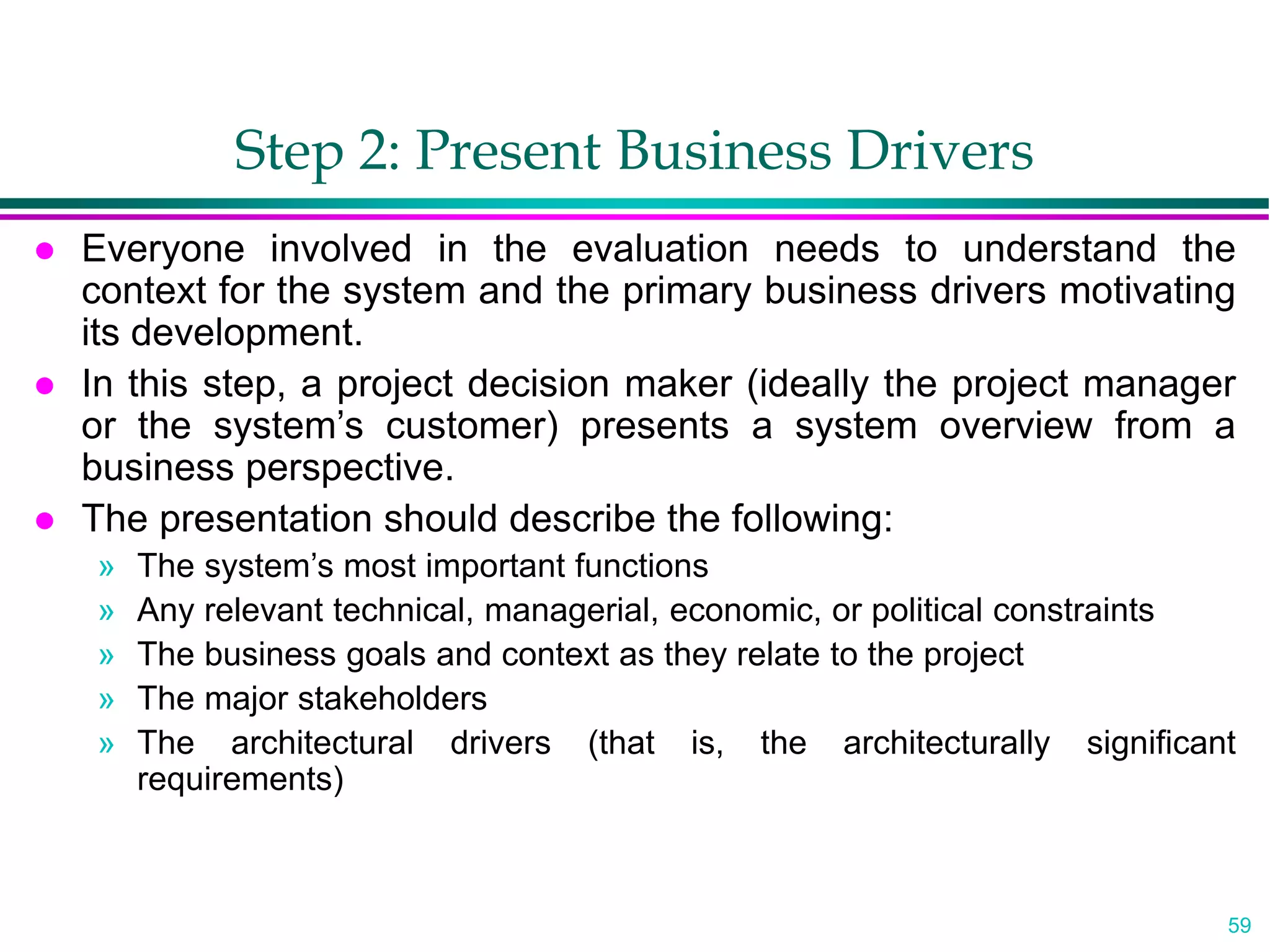 59
Step 2: Present Business Drivers
 Everyone involved in the evaluation needs to understand the
context for the system and the primary business drivers motivating
its development.
 In this step, a project decision maker (ideally the project manager
or the system’s customer) presents a system overview from a
business perspective.
 The presentation should describe the following:
» The system’s most important functions
» Any relevant technical, managerial, economic, or political constraints
» The business goals and context as they relate to the project
» The major stakeholders
» The architectural drivers (that is, the architecturally significant
requirements)
 