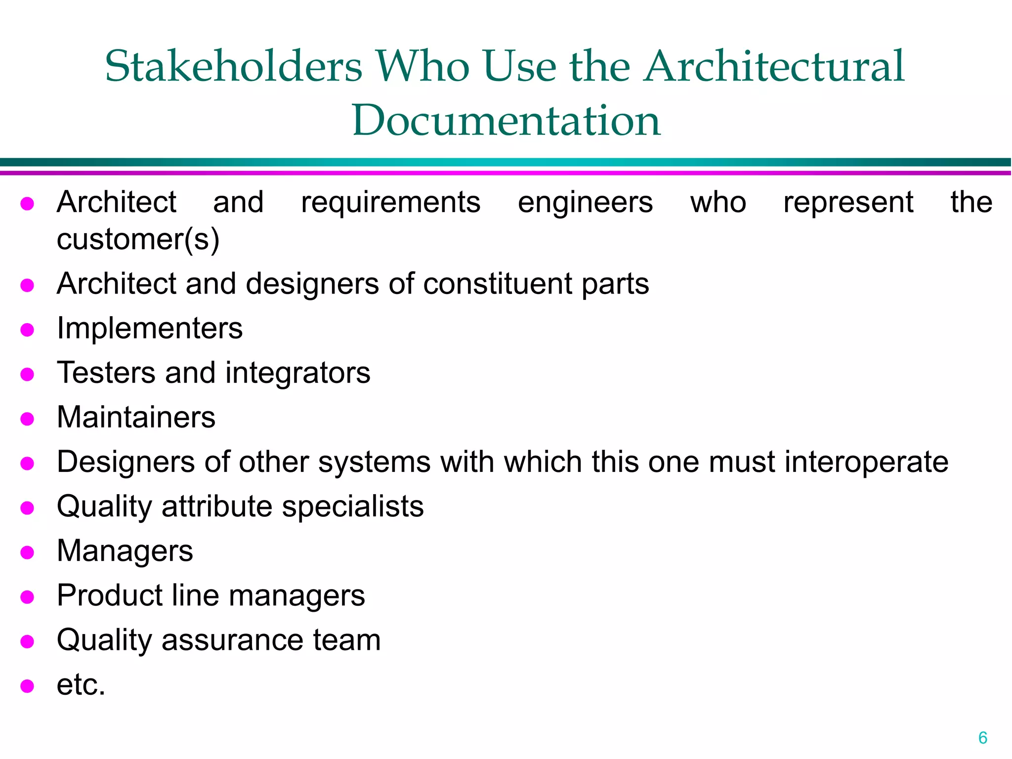 6
Stakeholders Who Use the Architectural
Documentation
 Architect and requirements engineers who represent the
customer(s)
 Architect and designers of constituent parts
 Implementers
 Testers and integrators
 Maintainers
 Designers of other systems with which this one must interoperate
 Quality attribute specialists
 Managers
 Product line managers
 Quality assurance team
 etc.
 