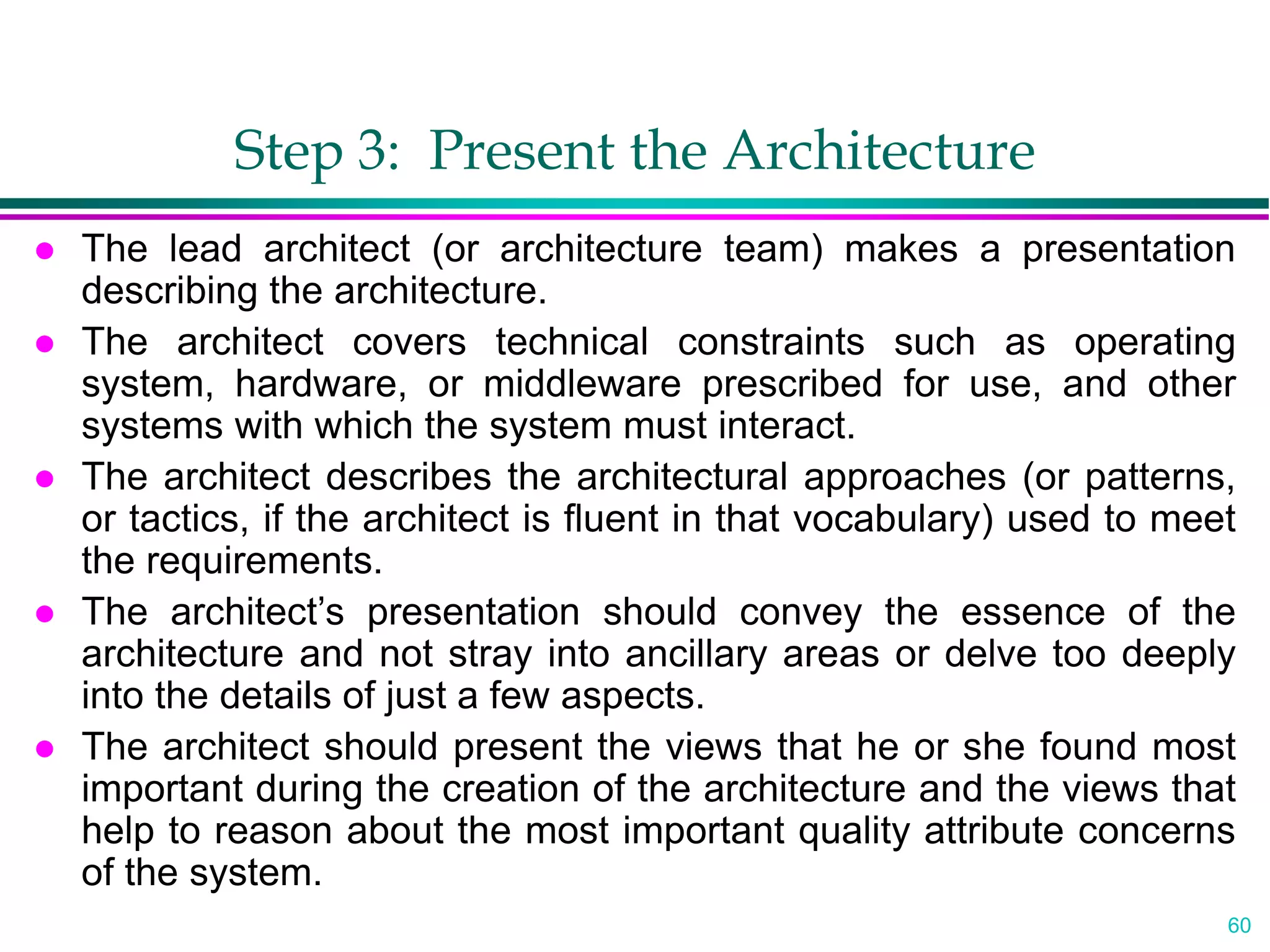 60
Step 3: Present the Architecture
 The lead architect (or architecture team) makes a presentation
describing the architecture.
 The architect covers technical constraints such as operating
system, hardware, or middleware prescribed for use, and other
systems with which the system must interact.
 The architect describes the architectural approaches (or patterns,
or tactics, if the architect is fluent in that vocabulary) used to meet
the requirements.
 The architect’s presentation should convey the essence of the
architecture and not stray into ancillary areas or delve too deeply
into the details of just a few aspects.
 The architect should present the views that he or she found most
important during the creation of the architecture and the views that
help to reason about the most important quality attribute concerns
of the system.
 