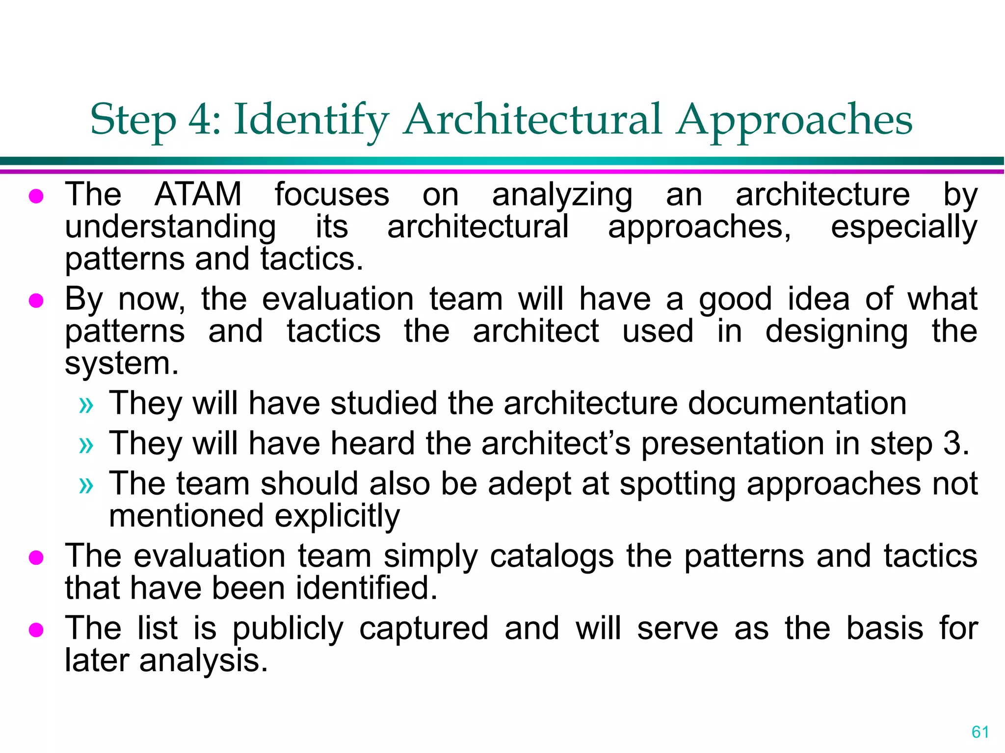61
Step 4: Identify Architectural Approaches
 The ATAM focuses on analyzing an architecture by
understanding its architectural approaches, especially
patterns and tactics.
 By now, the evaluation team will have a good idea of what
patterns and tactics the architect used in designing the
system.
» They will have studied the architecture documentation
» They will have heard the architect’s presentation in step 3.
» The team should also be adept at spotting approaches not
mentioned explicitly
 The evaluation team simply catalogs the patterns and tactics
that have been identified.
 The list is publicly captured and will serve as the basis for
later analysis.
 