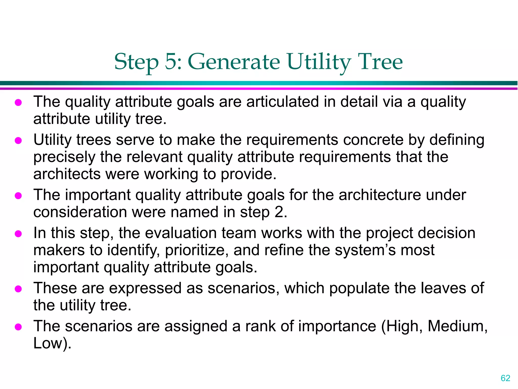 62
Step 5: Generate Utility Tree
 The quality attribute goals are articulated in detail via a quality
attribute utility tree.
 Utility trees serve to make the requirements concrete by defining
precisely the relevant quality attribute requirements that the
architects were working to provide.
 The important quality attribute goals for the architecture under
consideration were named in step 2.
 In this step, the evaluation team works with the project decision
makers to identify, prioritize, and refine the system’s most
important quality attribute goals.
 These are expressed as scenarios, which populate the leaves of
the utility tree.
 The scenarios are assigned a rank of importance (High, Medium,
Low).
 