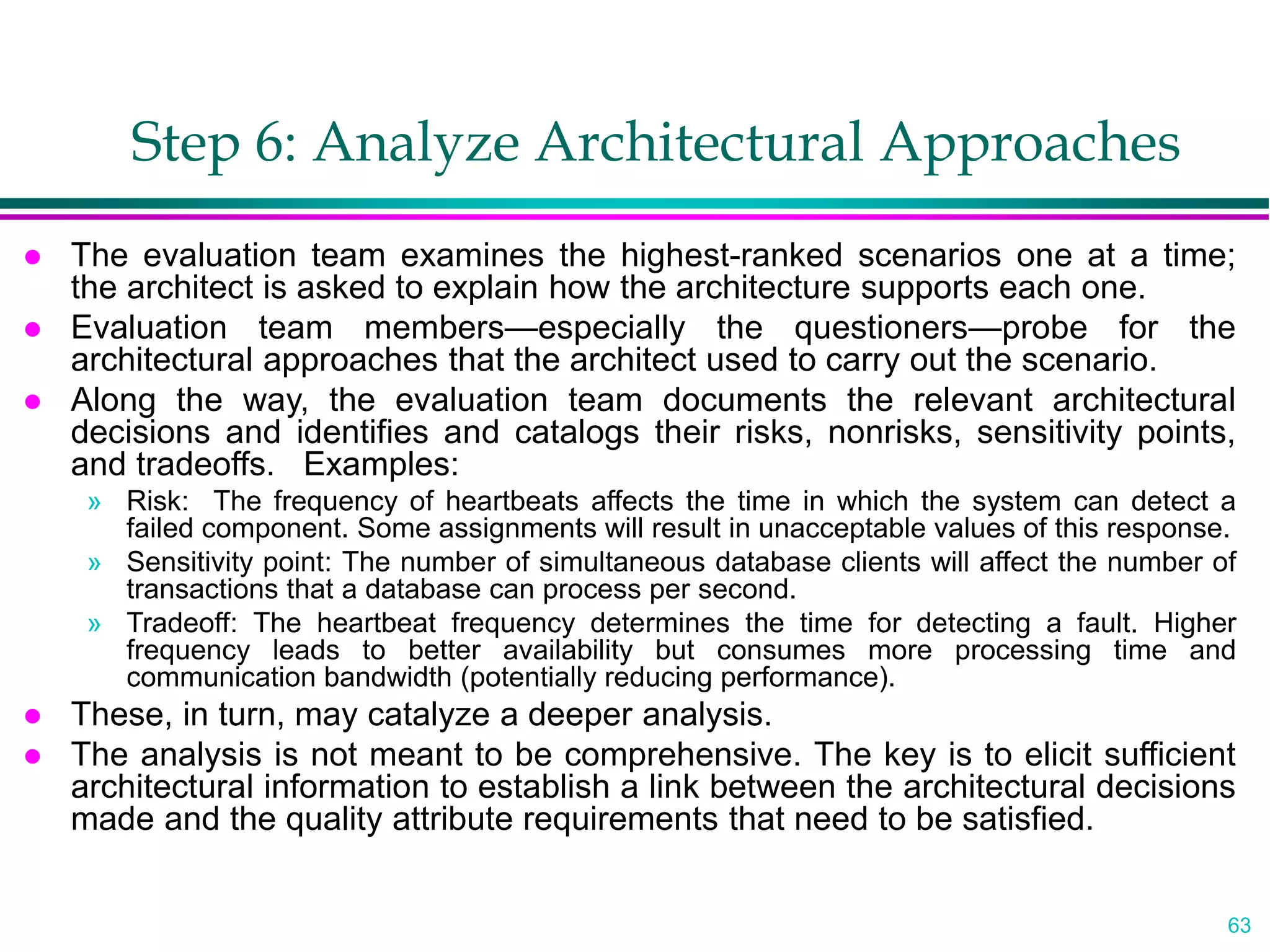 63
Step 6: Analyze Architectural Approaches
 The evaluation team examines the highest-ranked scenarios one at a time;
the architect is asked to explain how the architecture supports each one.
 Evaluation team members—especially the questioners—probe for the
architectural approaches that the architect used to carry out the scenario.
 Along the way, the evaluation team documents the relevant architectural
decisions and identifies and catalogs their risks, nonrisks, sensitivity points,
and tradeoffs. Examples:
» Risk: The frequency of heartbeats affects the time in which the system can detect a
failed component. Some assignments will result in unacceptable values of this response.
» Sensitivity point: The number of simultaneous database clients will affect the number of
transactions that a database can process per second.
» Tradeoff: The heartbeat frequency determines the time for detecting a fault. Higher
frequency leads to better availability but consumes more processing time and
communication bandwidth (potentially reducing performance).
 These, in turn, may catalyze a deeper analysis.
 The analysis is not meant to be comprehensive. The key is to elicit sufficient
architectural information to establish a link between the architectural decisions
made and the quality attribute requirements that need to be satisfied.
 