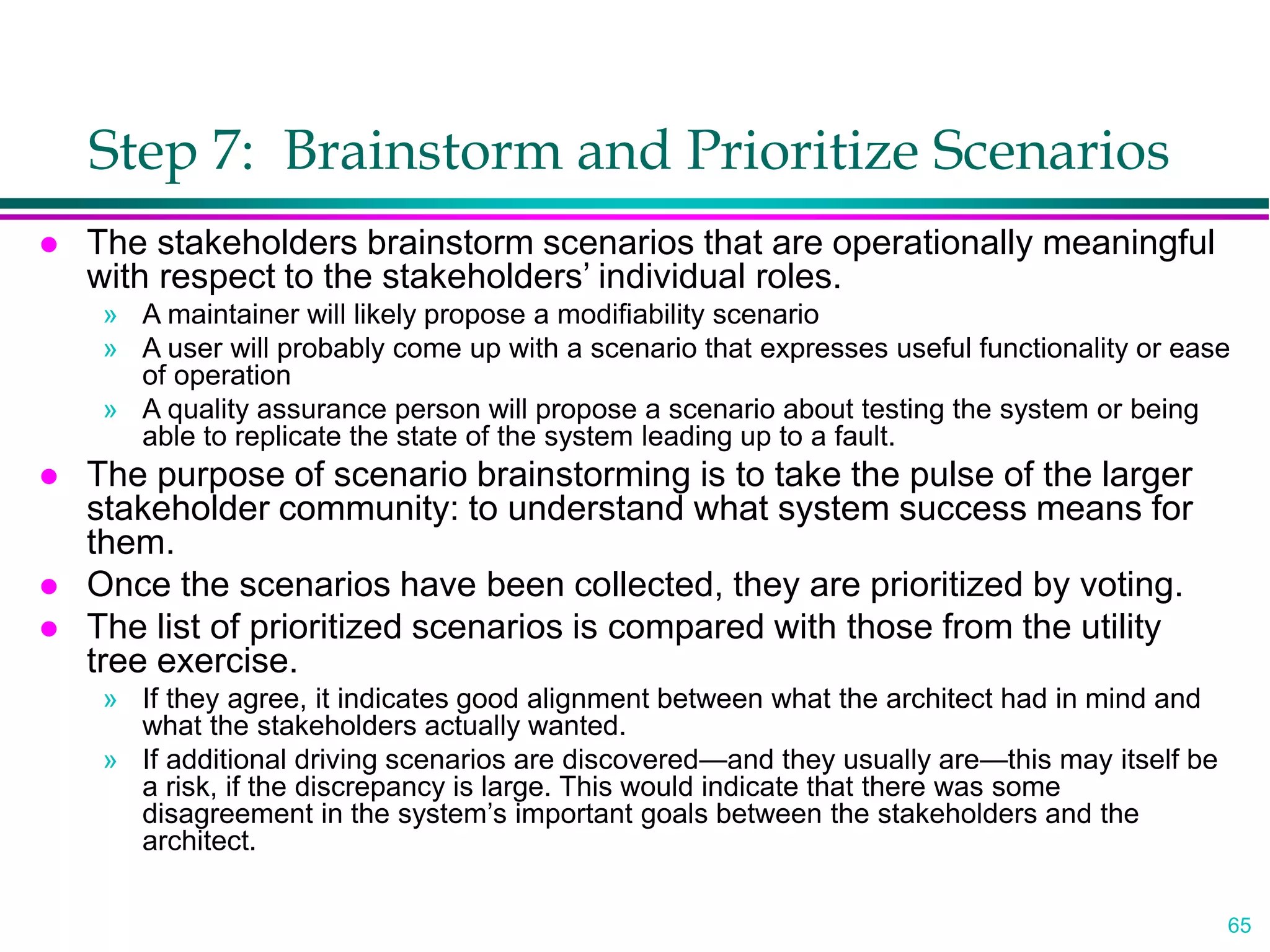 65
Step 7: Brainstorm and Prioritize Scenarios
 The stakeholders brainstorm scenarios that are operationally meaningful
with respect to the stakeholders’ individual roles.
» A maintainer will likely propose a modifiability scenario
» A user will probably come up with a scenario that expresses useful functionality or ease
of operation
» A quality assurance person will propose a scenario about testing the system or being
able to replicate the state of the system leading up to a fault.
 The purpose of scenario brainstorming is to take the pulse of the larger
stakeholder community: to understand what system success means for
them.
 Once the scenarios have been collected, they are prioritized by voting.
 The list of prioritized scenarios is compared with those from the utility
tree exercise.
» If they agree, it indicates good alignment between what the architect had in mind and
what the stakeholders actually wanted.
» If additional driving scenarios are discovered—and they usually are—this may itself be
a risk, if the discrepancy is large. This would indicate that there was some
disagreement in the system’s important goals between the stakeholders and the
architect.
 