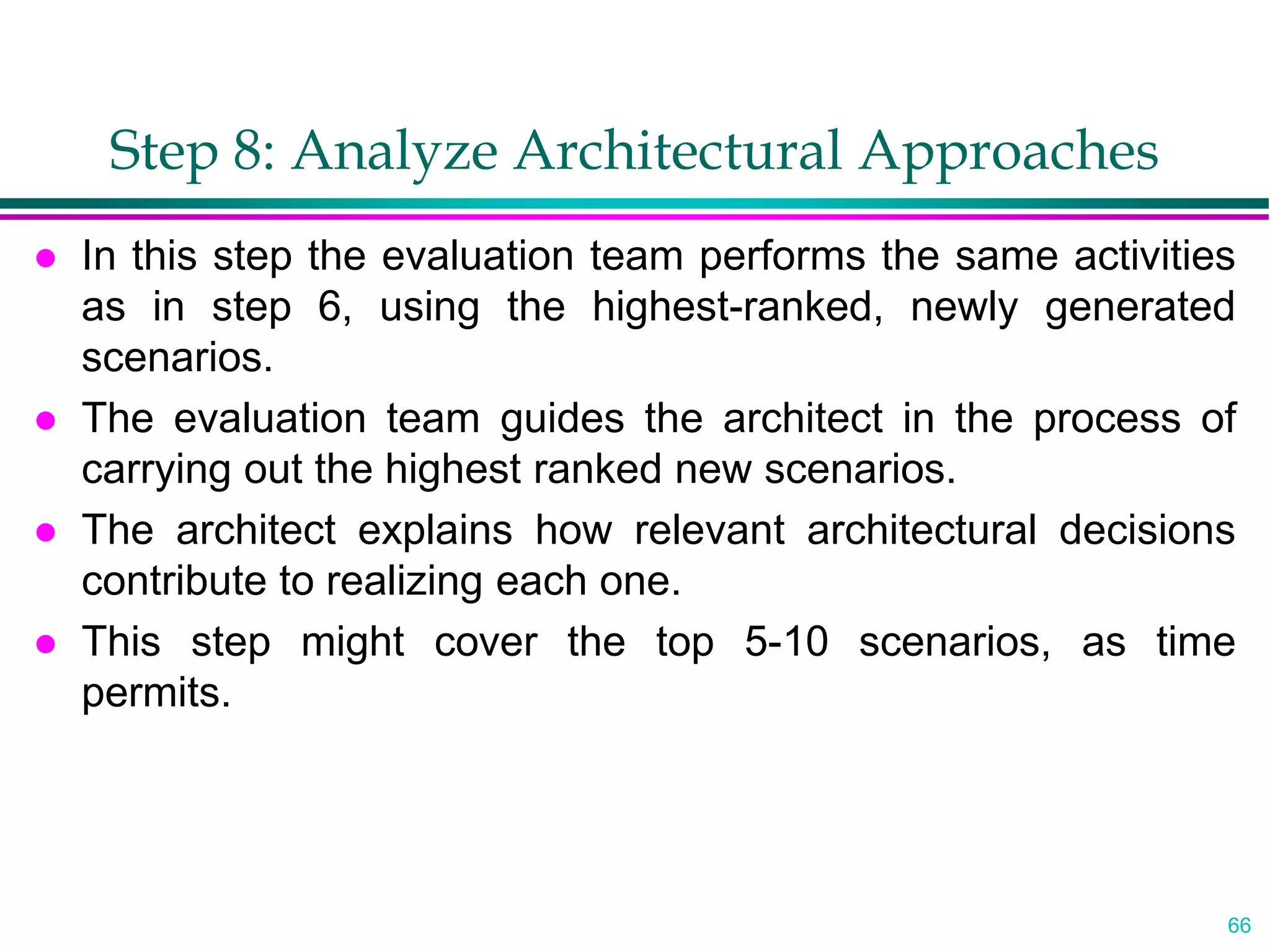 66
Step 8: Analyze Architectural Approaches
 In this step the evaluation team performs the same activities
as in step 6, using the highest-ranked, newly generated
scenarios.
 The evaluation team guides the architect in the process of
carrying out the highest ranked new scenarios.
 The architect explains how relevant architectural decisions
contribute to realizing each one.
 This step might cover the top 5-10 scenarios, as time
permits.
 