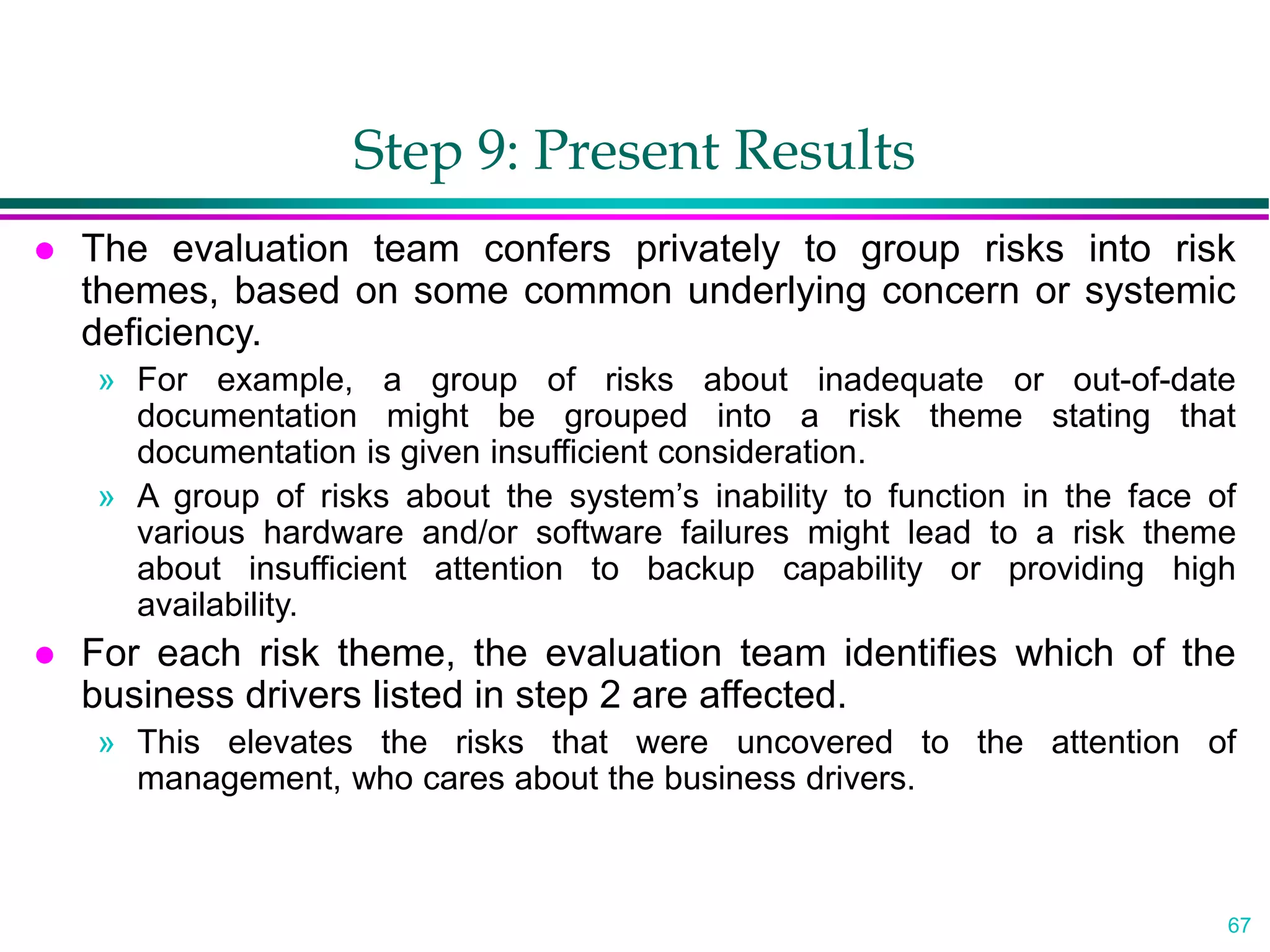 67
Step 9: Present Results
 The evaluation team confers privately to group risks into risk
themes, based on some common underlying concern or systemic
deficiency.
» For example, a group of risks about inadequate or out-of-date
documentation might be grouped into a risk theme stating that
documentation is given insufficient consideration.
» A group of risks about the system’s inability to function in the face of
various hardware and/or software failures might lead to a risk theme
about insufficient attention to backup capability or providing high
availability.
 For each risk theme, the evaluation team identifies which of the
business drivers listed in step 2 are affected.
» This elevates the risks that were uncovered to the attention of
management, who cares about the business drivers.
 