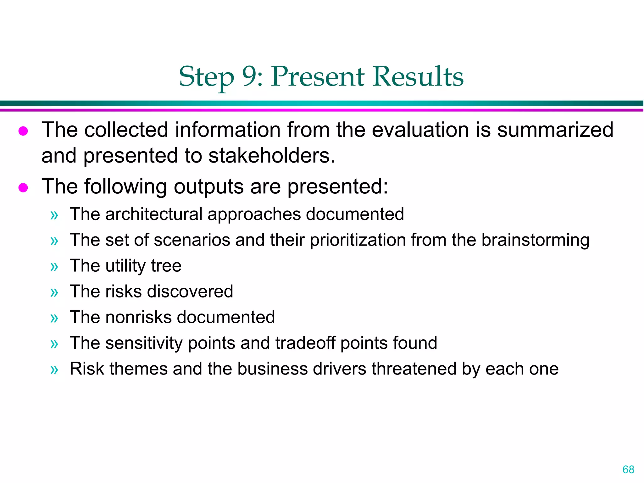 68
Step 9: Present Results
 The collected information from the evaluation is summarized
and presented to stakeholders.
 The following outputs are presented:
» The architectural approaches documented
» The set of scenarios and their prioritization from the brainstorming
» The utility tree
» The risks discovered
» The nonrisks documented
» The sensitivity points and tradeoff points found
» Risk themes and the business drivers threatened by each one
 