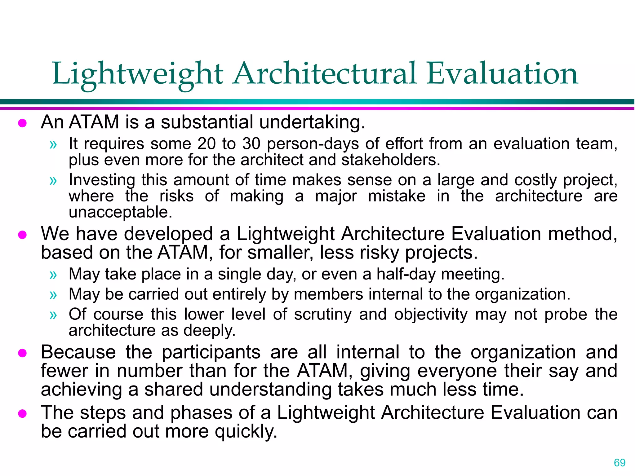 69
Lightweight Architectural Evaluation
 An ATAM is a substantial undertaking.
» It requires some 20 to 30 person-days of effort from an evaluation team,
plus even more for the architect and stakeholders.
» Investing this amount of time makes sense on a large and costly project,
where the risks of making a major mistake in the architecture are
unacceptable.
 We have developed a Lightweight Architecture Evaluation method,
based on the ATAM, for smaller, less risky projects.
» May take place in a single day, or even a half-day meeting.
» May be carried out entirely by members internal to the organization.
» Of course this lower level of scrutiny and objectivity may not probe the
architecture as deeply.
 Because the participants are all internal to the organization and
fewer in number than for the ATAM, giving everyone their say and
achieving a shared understanding takes much less time.
 The steps and phases of a Lightweight Architecture Evaluation can
be carried out more quickly.
 