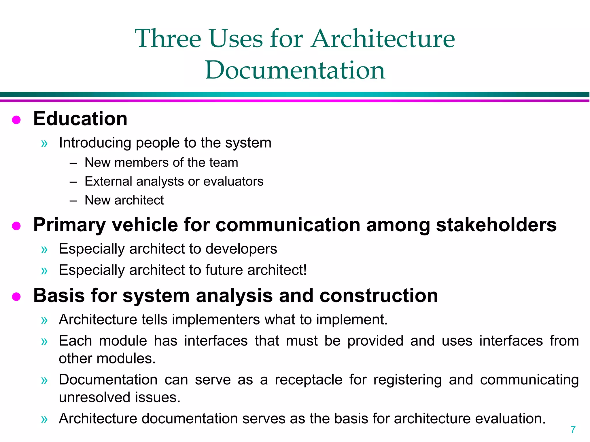 7
Three Uses for Architecture
Documentation
 Education
» Introducing people to the system
– New members of the team
– External analysts or evaluators
– New architect
 Primary vehicle for communication among stakeholders
» Especially architect to developers
» Especially architect to future architect!
 Basis for system analysis and construction
» Architecture tells implementers what to implement.
» Each module has interfaces that must be provided and uses interfaces from
other modules.
» Documentation can serve as a receptacle for registering and communicating
unresolved issues.
» Architecture documentation serves as the basis for architecture evaluation.
 